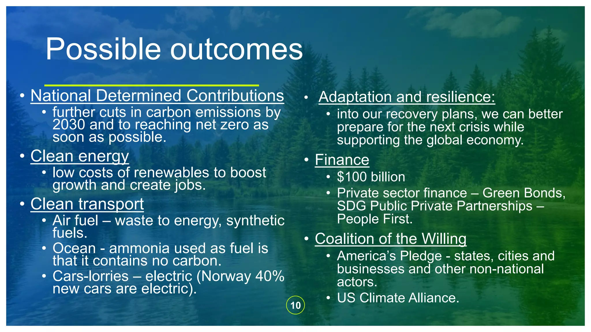 10
Possible outcomes
• National Determined Contributions
• further cuts in carbon emissions by
2030 and to reaching net zero as
soon as possible.
• Clean energy
• low costs of renewables to boost
growth and create jobs.
• Clean transport
• Air fuel – waste to energy, synthetic
fuels.
• Ocean - ammonia used as fuel is
that it contains no carbon.
• Cars-lorries – electric (Norway 40%
new cars are electric).
• Adaptation and resilience:
• into our recovery plans, we can better
prepare for the next crisis while
supporting the global economy.
• Finance
• $100 billion
• Private sector finance – Green Bonds,
SDG Public Private Partnerships –
People First.
• Coalition of the Willing
• America’s Pledge - states, cities and
businesses and other non-national
actors.
• US Climate Alliance.
 