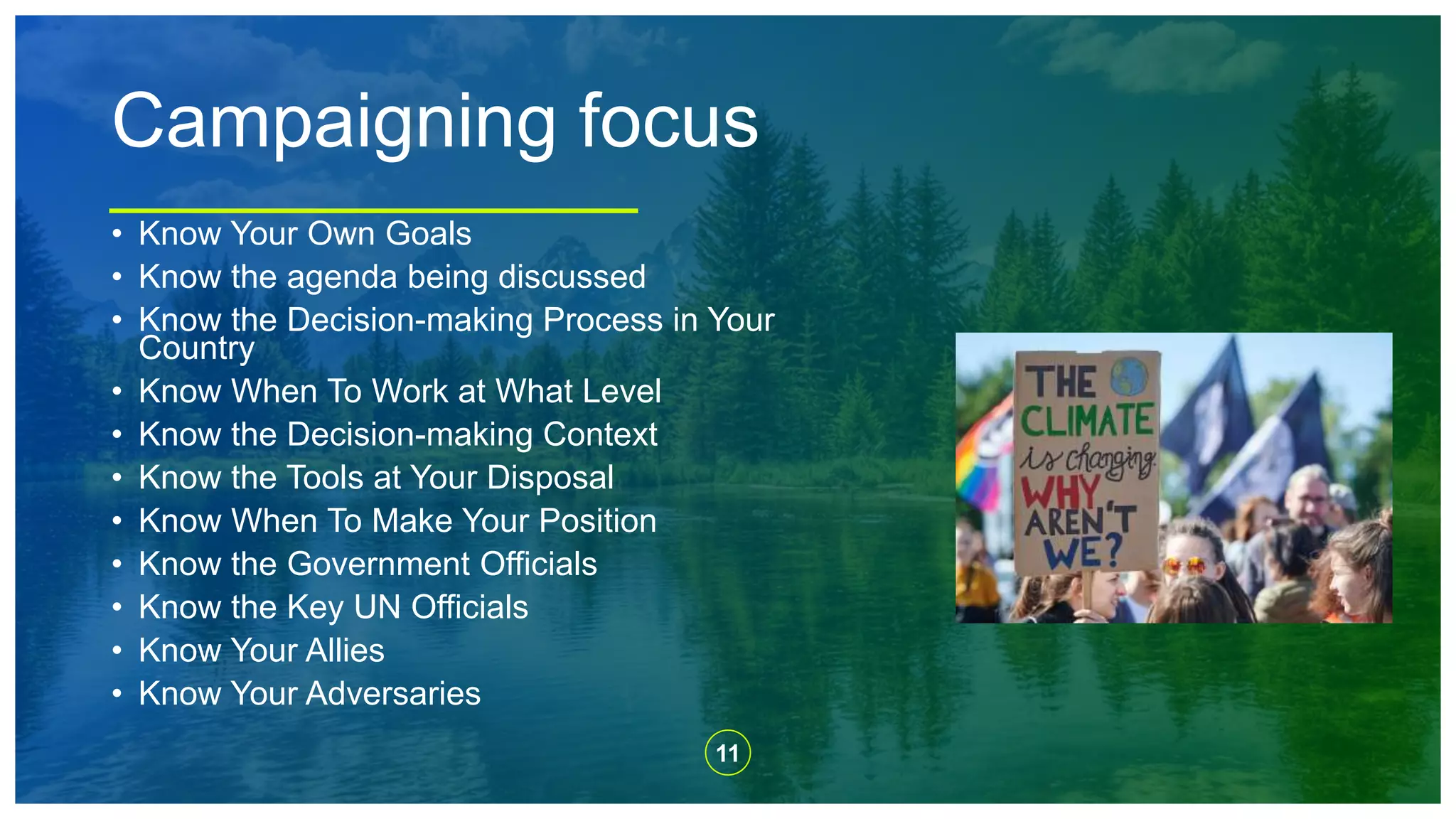 11
Campaigning focus
• Know Your Own Goals
• Know the agenda being discussed
• Know the Decision-making Process in Your
Country
• Know When To Work at What Level
• Know the Decision-making Context
• Know the Tools at Your Disposal
• Know When To Make Your Position
• Know the Government Officials
• Know the Key UN Officials
• Know Your Allies
• Know Your Adversaries
 