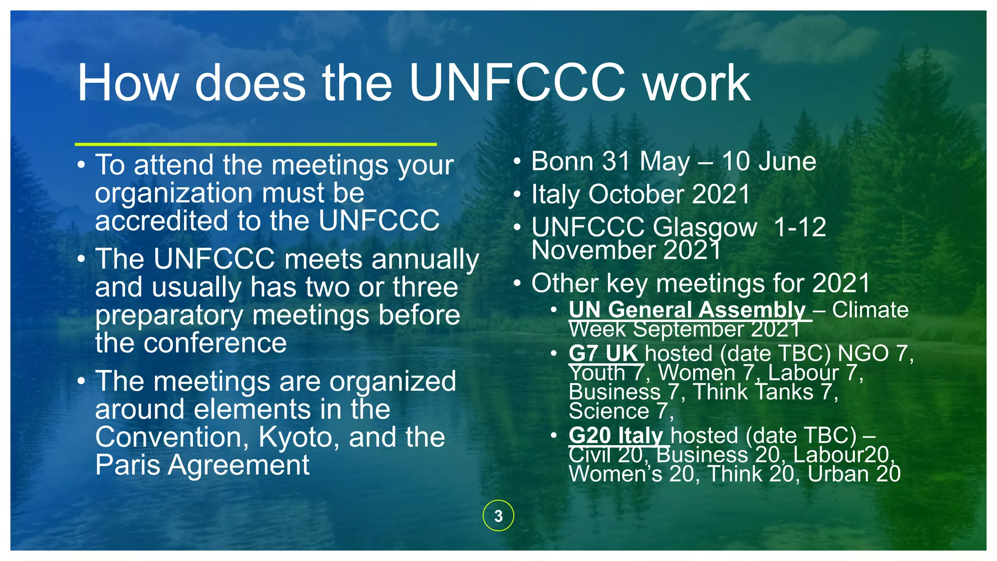 3
How does the UNFCCC work
• To attend the meetings your
organization must be
accredited to the UNFCCC
• The UNFCCC meets annually
and usually has two or three
preparatory meetings before
the conference
• The meetings are organized
around elements in the
Convention, Kyoto, and the
Paris Agreement
• Bonn 31 May – 10 June
• Italy October 2021
• UNFCCC Glasgow 1-12
November 2021
• Other key meetings for 2021
• UN General Assembly – Climate
Week September 2021
• G7 UK hosted (date TBC) NGO 7,
Youth 7, Women 7, Labour 7,
Business 7, Think Tanks 7,
Science 7,
• G20 Italy hosted (date TBC) –
Civil 20, Business 20, Labour20,
Women’s 20, Think 20, Urban 20
 