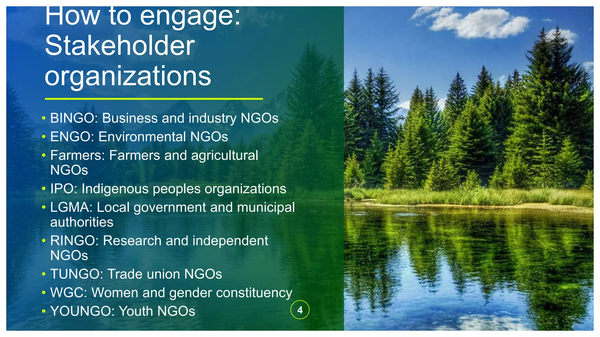 How to engage:
Stakeholder
organizations
4
• BINGO: Business and industry NGOs
• ENGO: Environmental NGOs
• Farmers: Farmers and agricultural
NGOs
• IPO: Indigenous peoples organizations
• LGMA: Local government and municipal
authorities
• RINGO: Research and independent
NGOs
• TUNGO: Trade union NGOs
• WGC: Women and gender constituency
• YOUNGO: Youth NGOs
 