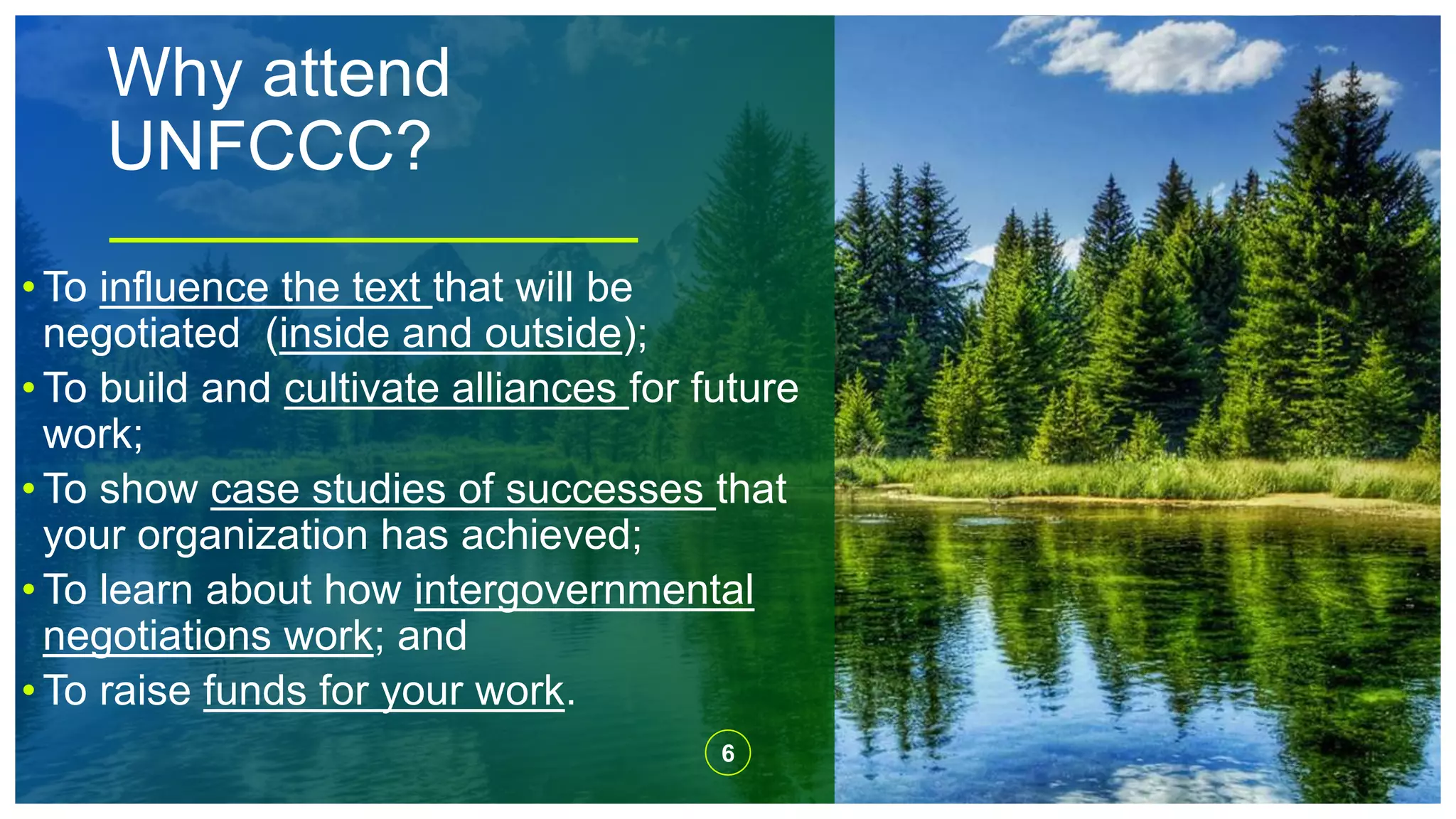 Why attend
UNFCCC?
6
• To influence the text that will be
negotiated (inside and outside);
• To build and cultivate alliances for future
work;
• To show case studies of successes that
your organization has achieved;
• To learn about how intergovernmental
negotiations work; and
• To raise funds for your work.
 