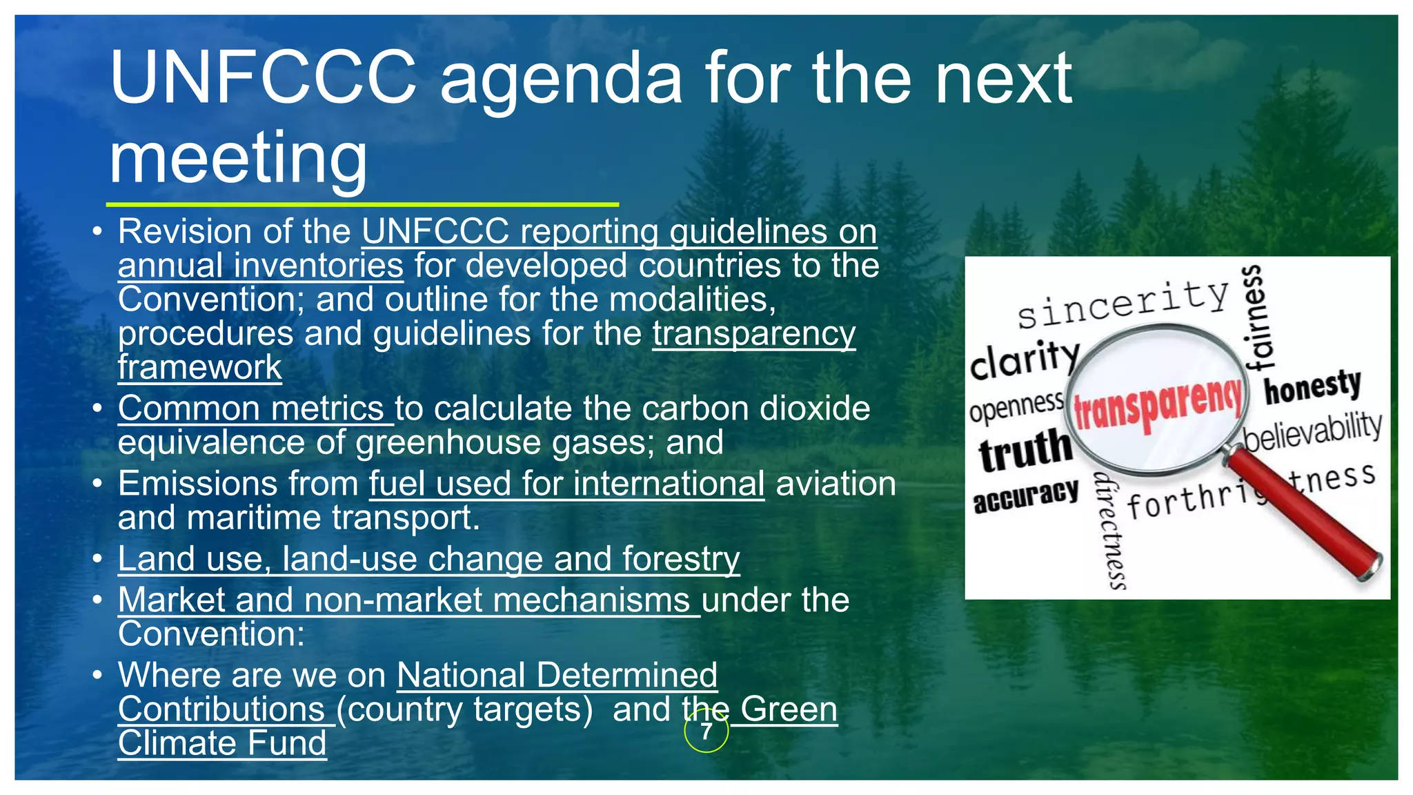 7
UNFCCC agenda for the next
meeting
• Revision of the UNFCCC reporting guidelines on
annual inventories for developed countries to the
Convention; and outline for the modalities,
procedures and guidelines for the transparency
framework
• Common metrics to calculate the carbon dioxide
equivalence of greenhouse gases; and
• Emissions from fuel used for international aviation
and maritime transport.
• Land use, land-use change and forestry
• Market and non-market mechanisms under the
Convention:
• Where are we on National Determined
Contributions (country targets) and the Green
Climate Fund
 