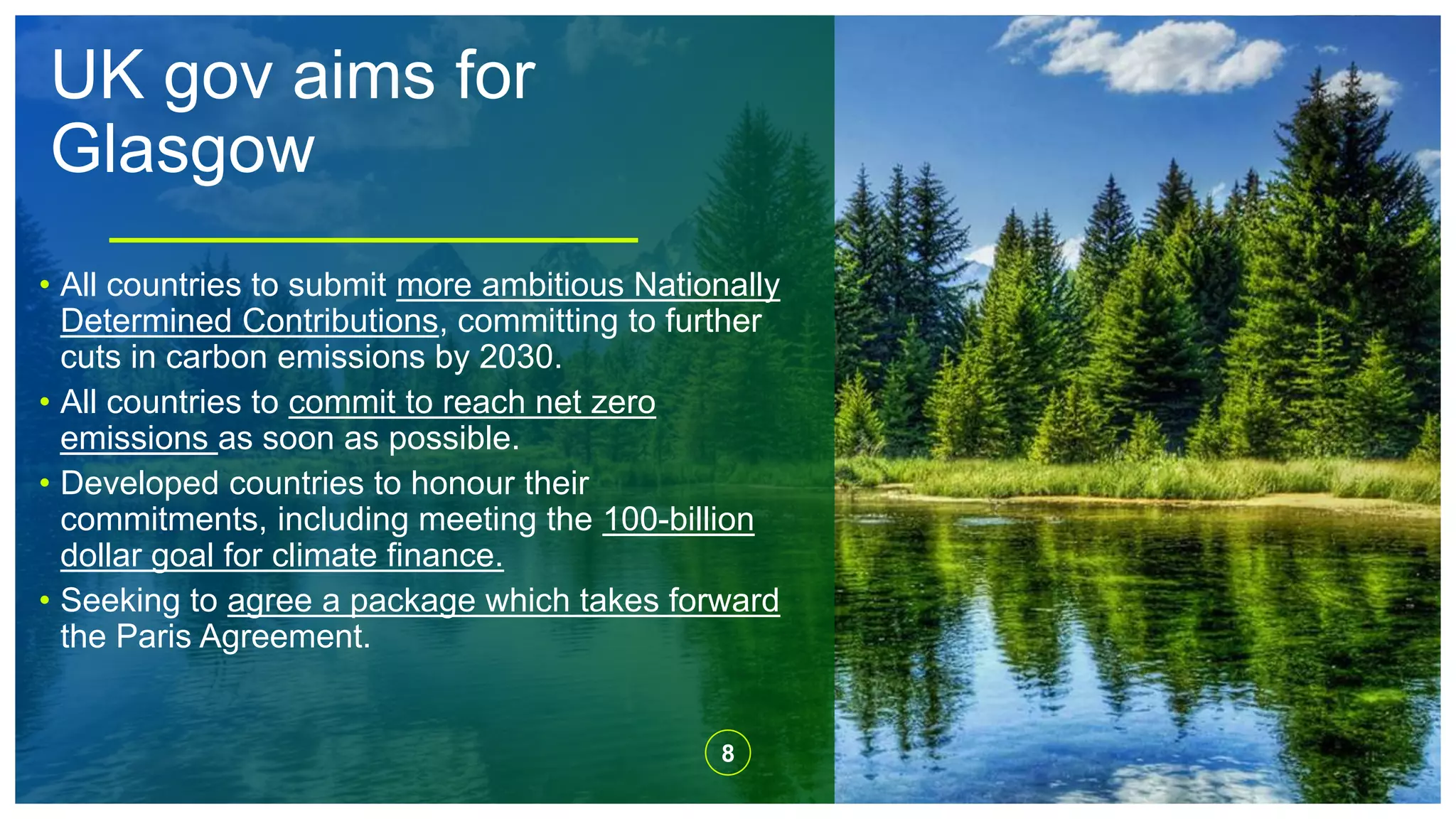 UK gov aims for
Glasgow
8
• All countries to submit more ambitious Nationally
Determined Contributions, committing to further
cuts in carbon emissions by 2030.
• All countries to commit to reach net zero
emissions as soon as possible.
• Developed countries to honour their
commitments, including meeting the 100-billion
dollar goal for climate finance.
• Seeking to agree a package which takes forward
the Paris Agreement.
 
