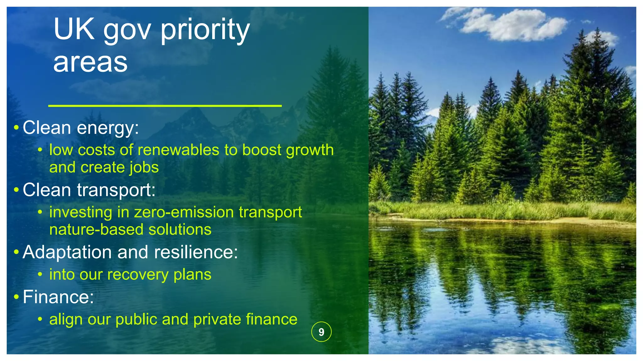 UK gov priority
areas
9
• Clean energy:
• low costs of renewables to boost growth
and create jobs
• Clean transport:
• investing in zero-emission transport
nature-based solutions
• Adaptation and resilience:
• into our recovery plans
• Finance:
• align our public and private finance
 