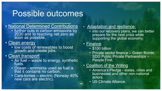 10
Possible outcomes
• National Determined Contributions
• further cuts in carbon emissions by
2030 and to reaching net zero as
soon as possible.
• Clean energy
• low costs of renewables to boost
growth and create jobs.
• Clean transport
• Air fuel – waste to energy, synthetic
fuels.
• Ocean - ammonia used as fuel is
that it contains no carbon.
• Cars-lorries – electric (Norway 40%
new cars are electric).
• Adaptation and resilience:
• into our recovery plans, we can better
prepare for the next crisis while
supporting the global economy.
• Finance
• $100 billion
• Private sector finance – Green Bonds,
SDG Public Private Partnerships –
People First.
• Coalition of the Willing
• America’s Pledge - states, cities and
businesses and other non-national
actors.
• US Climate Alliance.
 