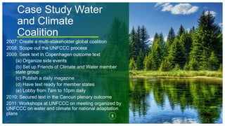 Case Study Water
and Climate
Coalition
5
2007: Create a multi-stakeholder global coalition
2008: Scope out the UNFCCC process
2009: Seek text in Copenhagen outcome text
(a) Organize side events
(b) Set up Friends of Climate and Water member
state group
(c) Publish a daily magazine
(d) Have text ready for member states
(e) Lobby from 7am to 10pm daily
2010: Secured text in the Cancun plenary outcome
2011: Workshops at UNFCCC on meeting organized by
UNFCCC on water and climate for national adaptation
plans
 