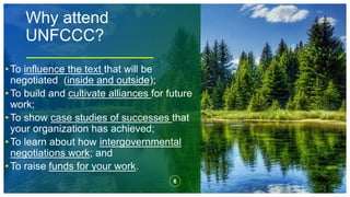 Why attend
UNFCCC?
6
• To influence the text that will be
negotiated (inside and outside);
• To build and cultivate alliances for future
work;
• To show case studies of successes that
your organization has achieved;
• To learn about how intergovernmental
negotiations work; and
• To raise funds for your work.
 
