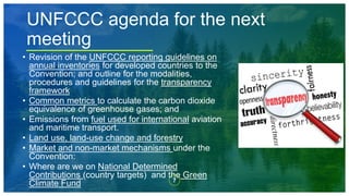 7
UNFCCC agenda for the next
meeting
• Revision of the UNFCCC reporting guidelines on
annual inventories for developed countries to the
Convention; and outline for the modalities,
procedures and guidelines for the transparency
framework
• Common metrics to calculate the carbon dioxide
equivalence of greenhouse gases; and
• Emissions from fuel used for international aviation
and maritime transport.
• Land use, land-use change and forestry
• Market and non-market mechanisms under the
Convention:
• Where are we on National Determined
Contributions (country targets) and the Green
Climate Fund
 