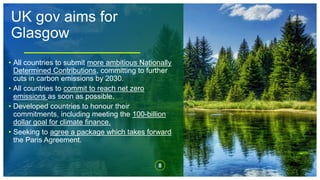 UK gov aims for
Glasgow
8
• All countries to submit more ambitious Nationally
Determined Contributions, committing to further
cuts in carbon emissions by 2030.
• All countries to commit to reach net zero
emissions as soon as possible.
• Developed countries to honour their
commitments, including meeting the 100-billion
dollar goal for climate finance.
• Seeking to agree a package which takes forward
the Paris Agreement.
 