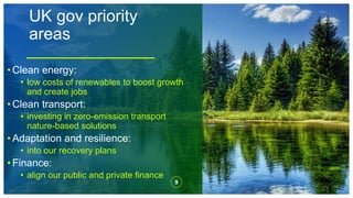 UK gov priority
areas
9
• Clean energy:
• low costs of renewables to boost growth
and create jobs
• Clean transport:
• investing in zero-emission transport
nature-based solutions
• Adaptation and resilience:
• into our recovery plans
• Finance:
• align our public and private finance
 