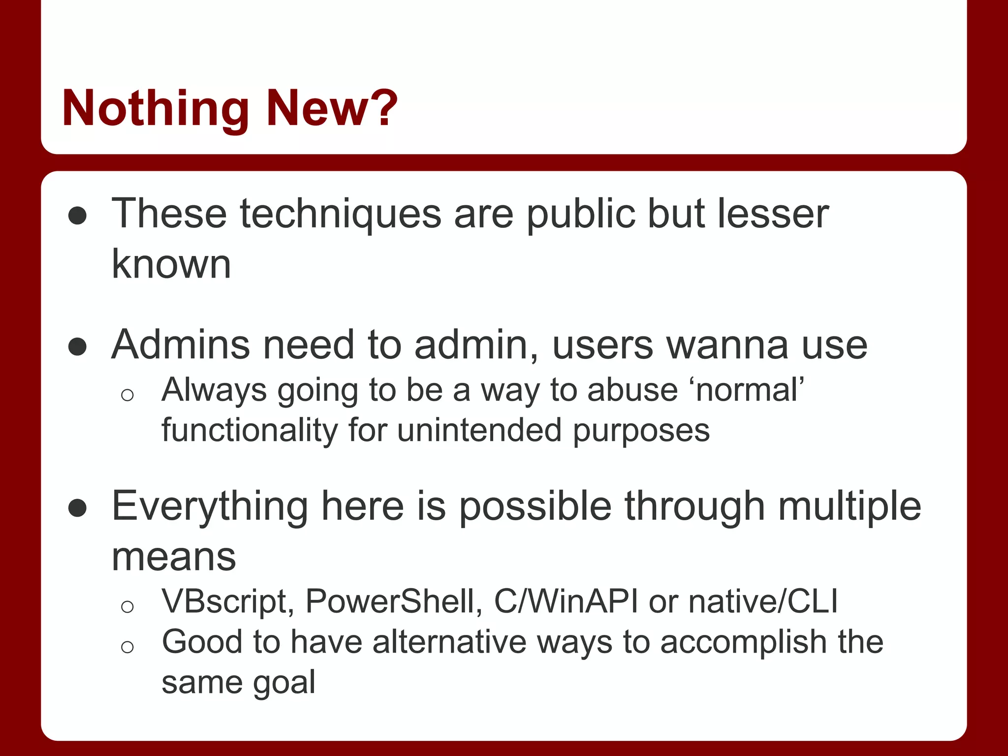 Nothing New?
● These techniques are public but lesser
known
● Admins need to admin, users wanna use
o Always going to be a way to abuse ‘normal’
functionality for unintended purposes
● Everything here is possible through multiple
means
o VBscript, PowerShell, C/WinAPI or native/CLI
o Good to have alternative ways to accomplish the
same goal
 