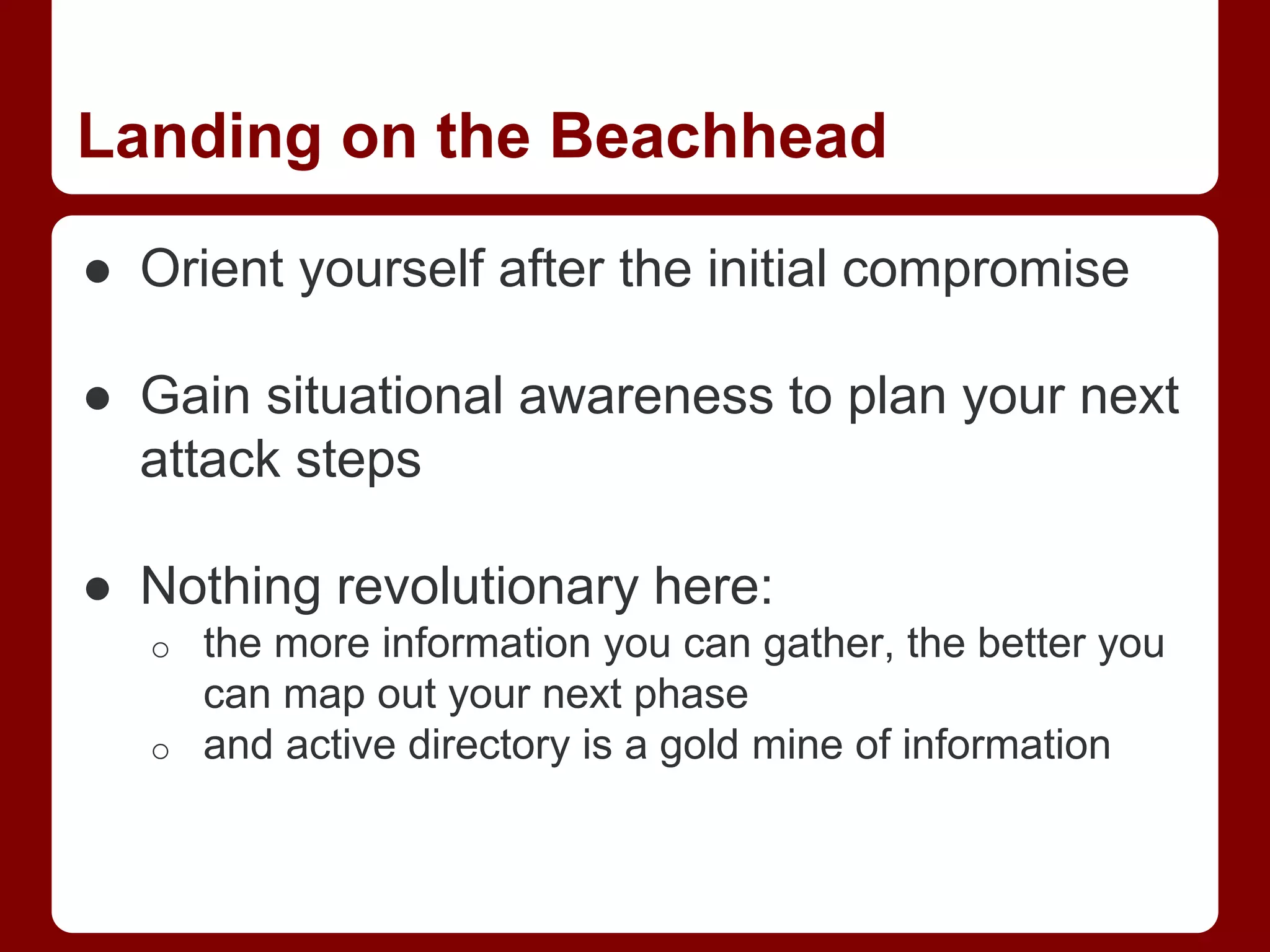 Landing on the Beachhead
● Orient yourself after the initial compromise
● Gain situational awareness to plan your next
attack steps
● Nothing revolutionary here:
o the more information you can gather, the better you
can map out your next phase
o and active directory is a gold mine of information
 