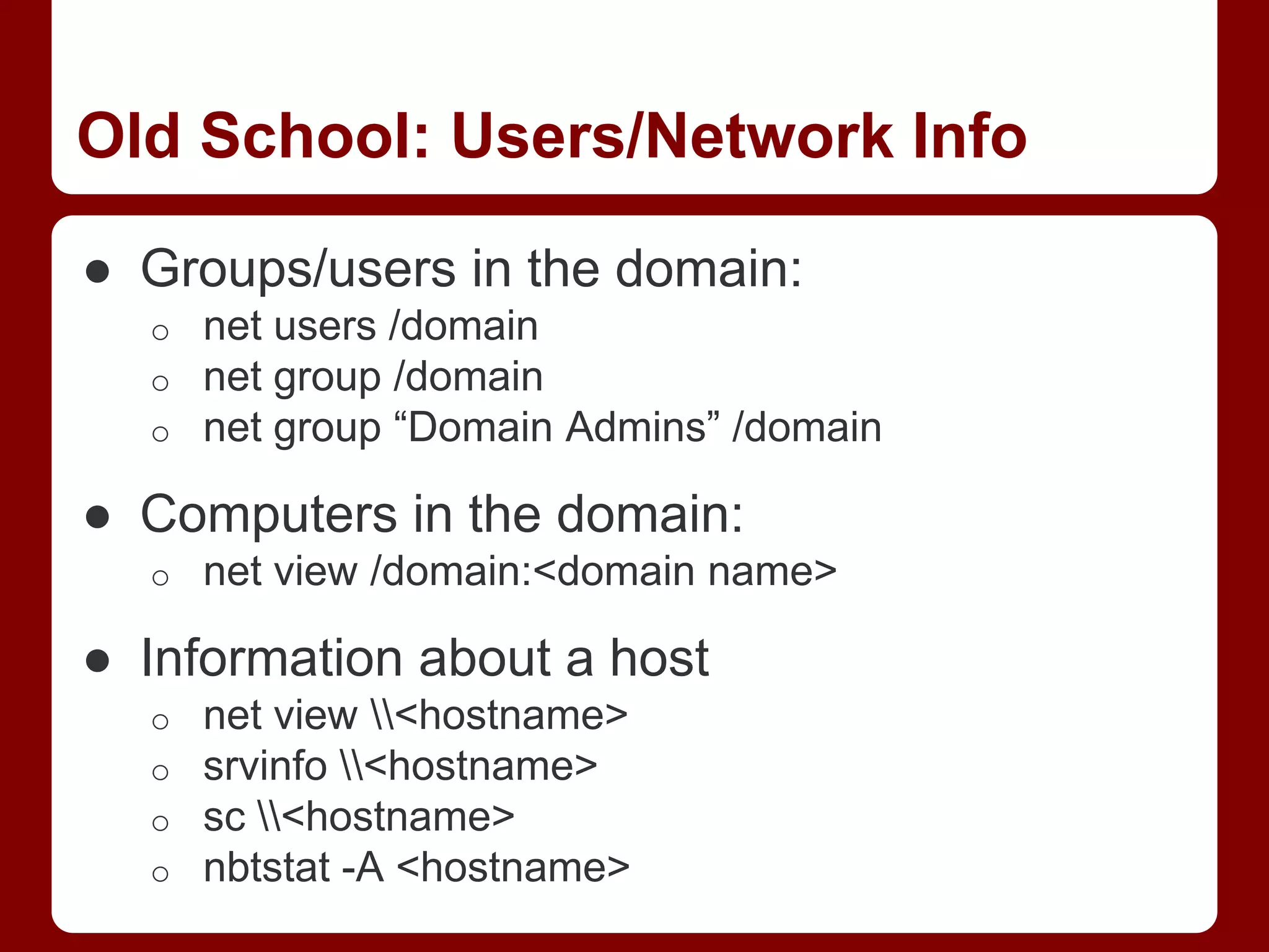 Old School: Users/Network Info
● Groups/users in the domain:
o net users /domain
o net group /domain
o net group “Domain Admins” /domain
● Computers in the domain:
o net view /domain:<domain name>
● Information about a host
o net view <hostname>
o srvinfo <hostname>
o sc <hostname>
o nbtstat -A <hostname>
 