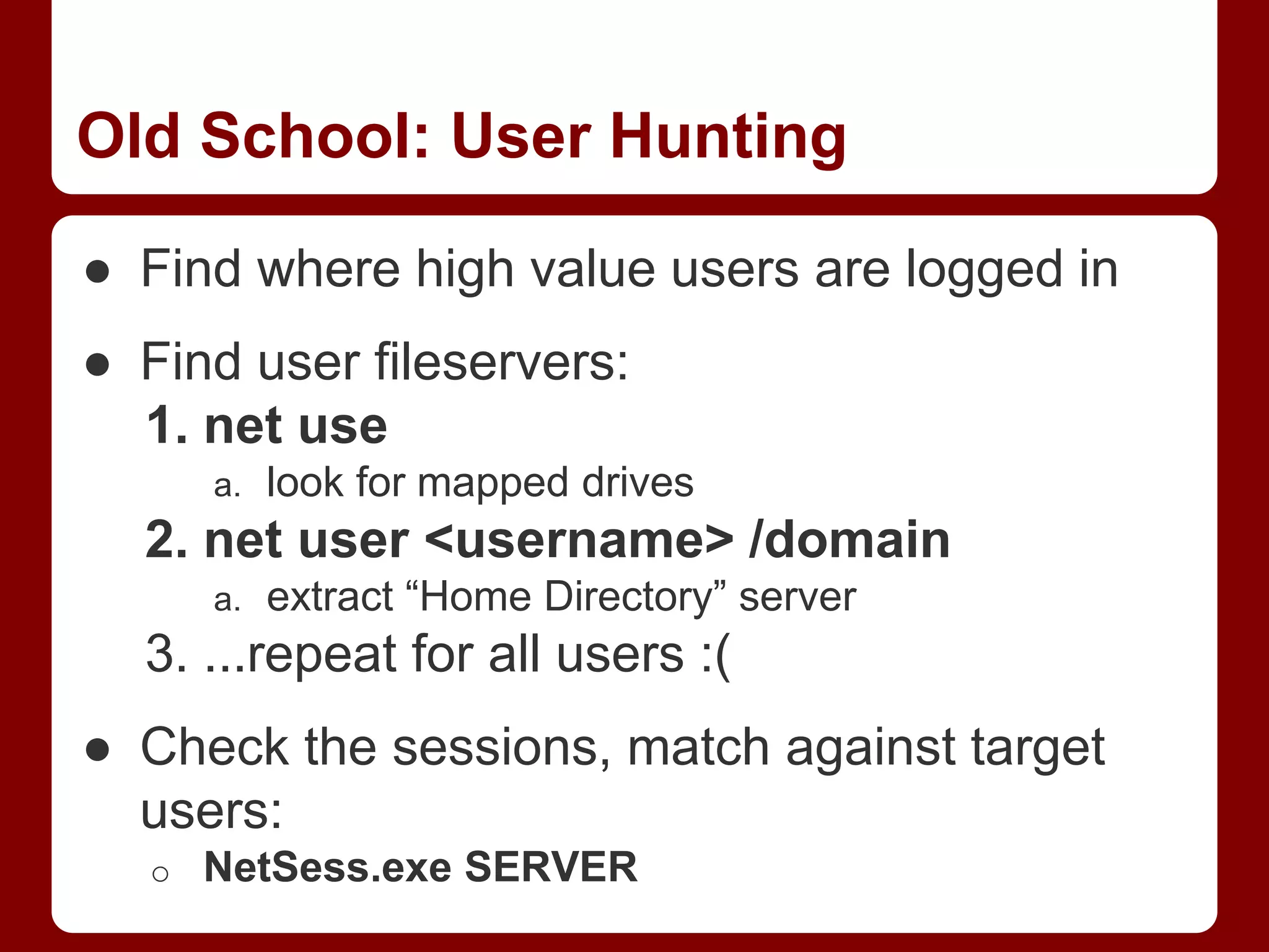 Old School: User Hunting
● Find where high value users are logged in
● Find user fileservers:
1. net use
a. look for mapped drives
2. net user <username> /domain
a. extract “Home Directory” server
3. ...repeat for all users :(
● Check the sessions, match against target
users:
o NetSess.exe SERVER
 