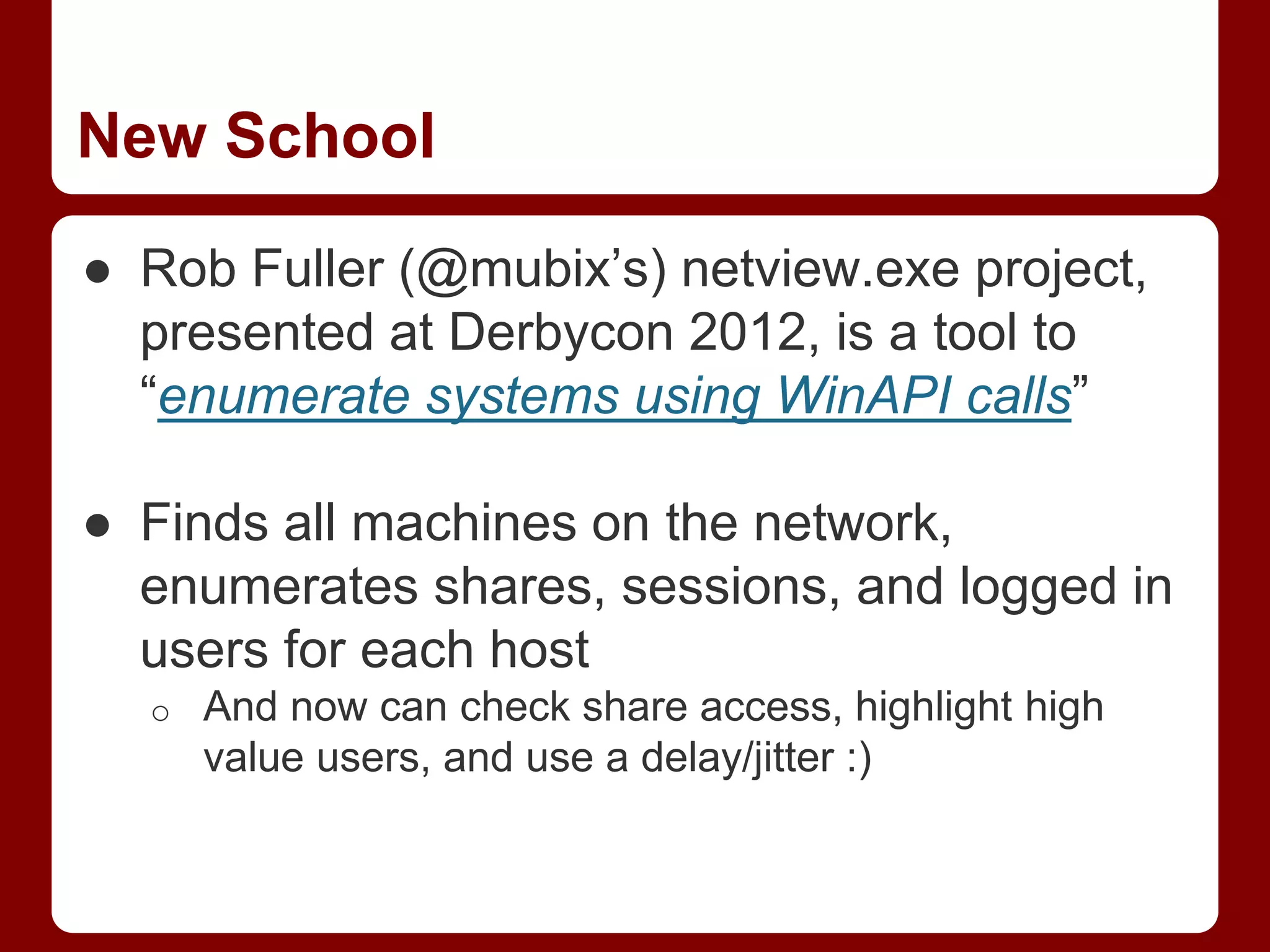 New School
● Rob Fuller (@mubix’s) netview.exe project,
presented at Derbycon 2012, is a tool to
“enumerate systems using WinAPI calls”
● Finds all machines on the network,
enumerates shares, sessions, and logged in
users for each host
o And now can check share access, highlight high
value users, and use a delay/jitter :)
 