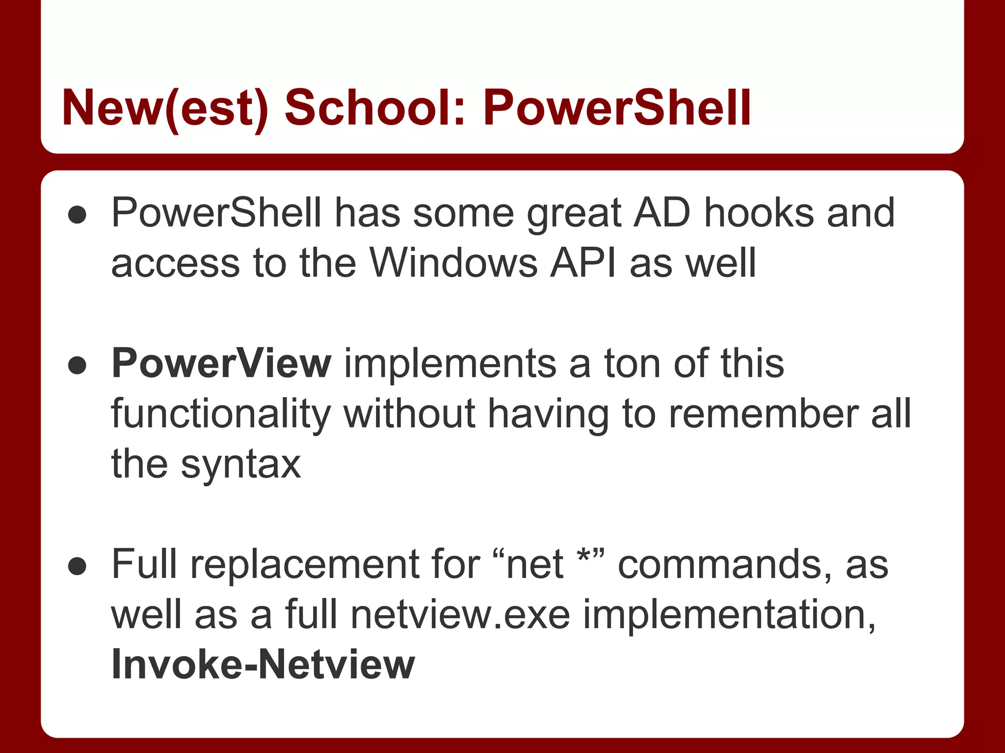 New(est) School: PowerShell
● PowerShell has some great AD hooks and
access to the Windows API as well
● PowerView implements a ton of this
functionality without having to remember all
the syntax
● Full replacement for “net *” commands, as
well as a full netview.exe implementation,
Invoke-Netview
 
