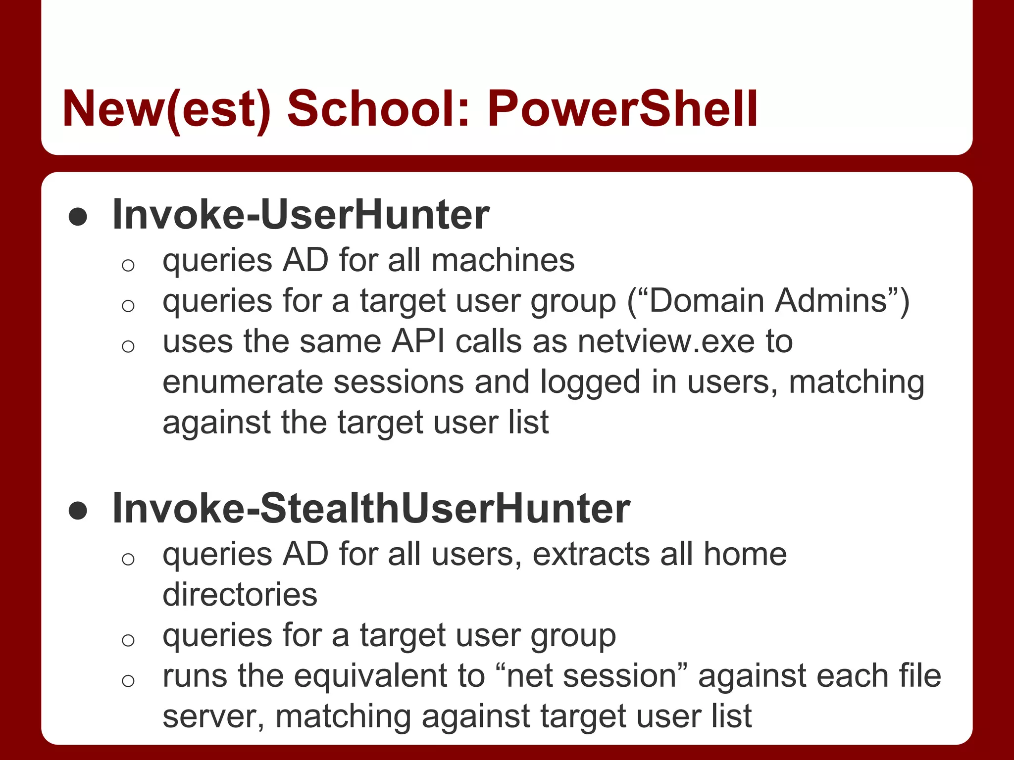 New(est) School: PowerShell
● Invoke-UserHunter
o queries AD for all machines
o queries for a target user group (“Domain Admins”)
o uses the same API calls as netview.exe to
enumerate sessions and logged in users, matching
against the target user list
● Invoke-StealthUserHunter
o queries AD for all users, extracts all home
directories
o queries for a target user group
o runs the equivalent to “net session” against each file
server, matching against target user list
 
