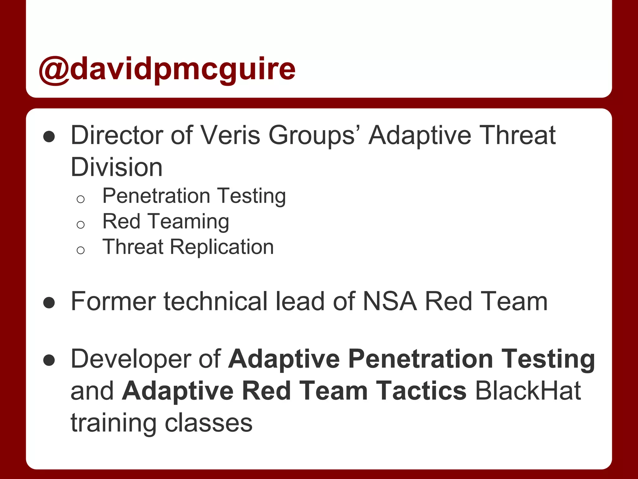 @davidpmcguire
● Director of Veris Groups’ Adaptive Threat
Division
o Penetration Testing
o Red Teaming
o Threat Replication
● Former technical lead of NSA Red Team
● Developer of Adaptive Penetration Testing
and Adaptive Red Team Tactics BlackHat
training classes
 