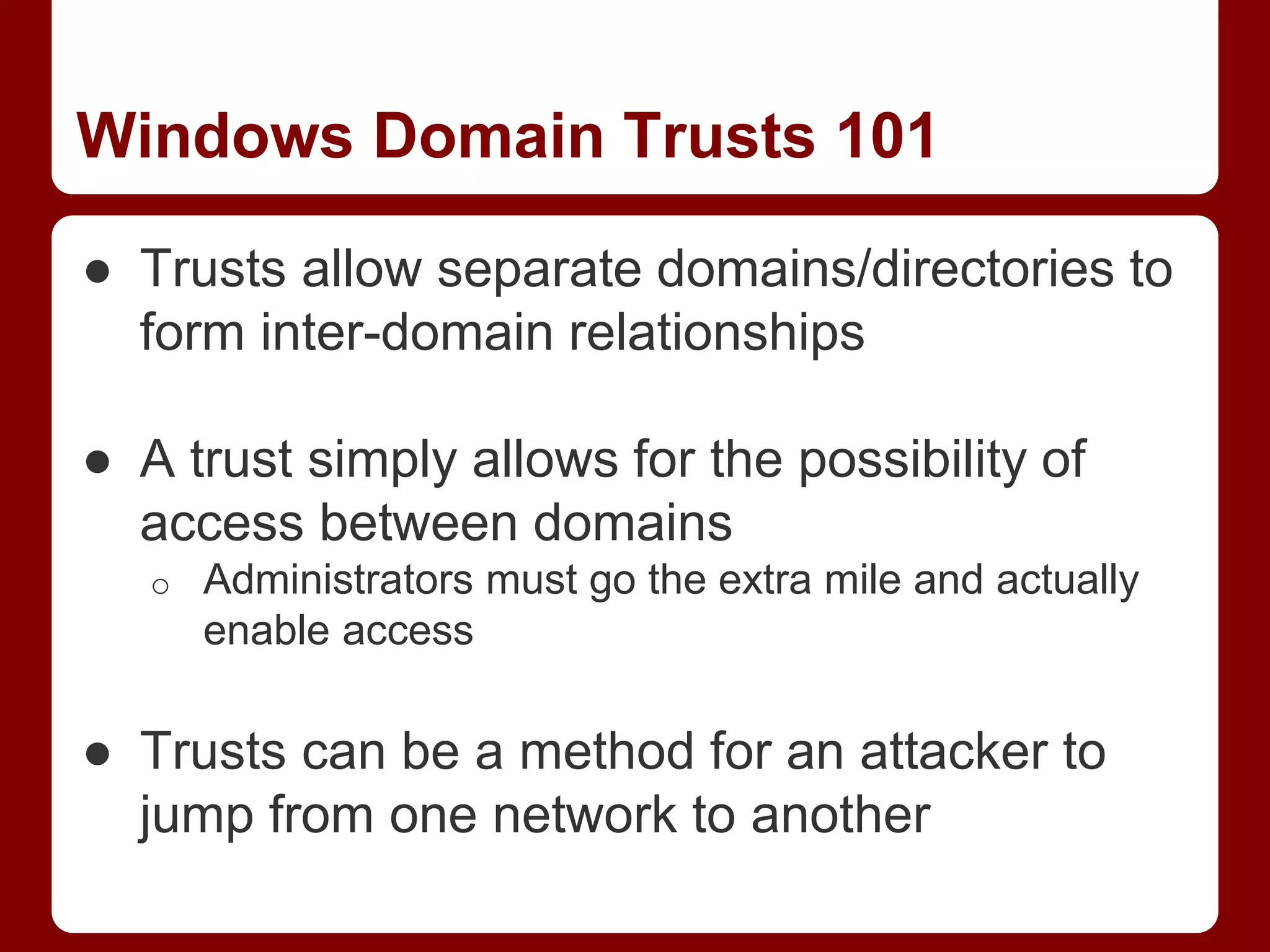 Windows Domain Trusts 101
● Trusts allow separate domains/directories to
form inter-domain relationships
● A trust simply allows for the possibility of
access between domains
o Administrators must go the extra mile and actually
enable access
● Trusts can be a method for an attacker to
jump from one network to another
 