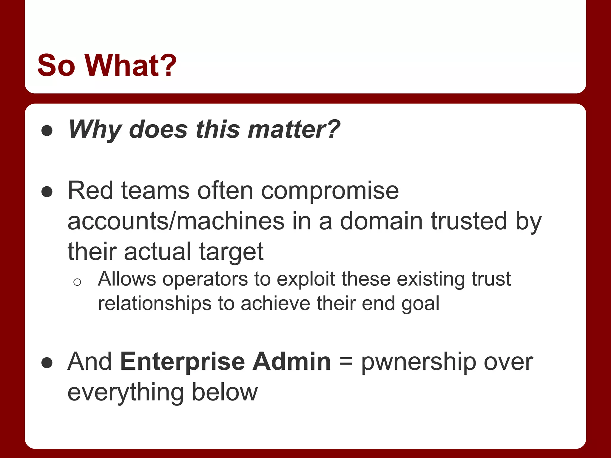 So What?
● Why does this matter?
● Red teams often compromise
accounts/machines in a domain trusted by
their actual target
o Allows operators to exploit these existing trust
relationships to achieve their end goal
● And Enterprise Admin = pwnership over
everything below
 