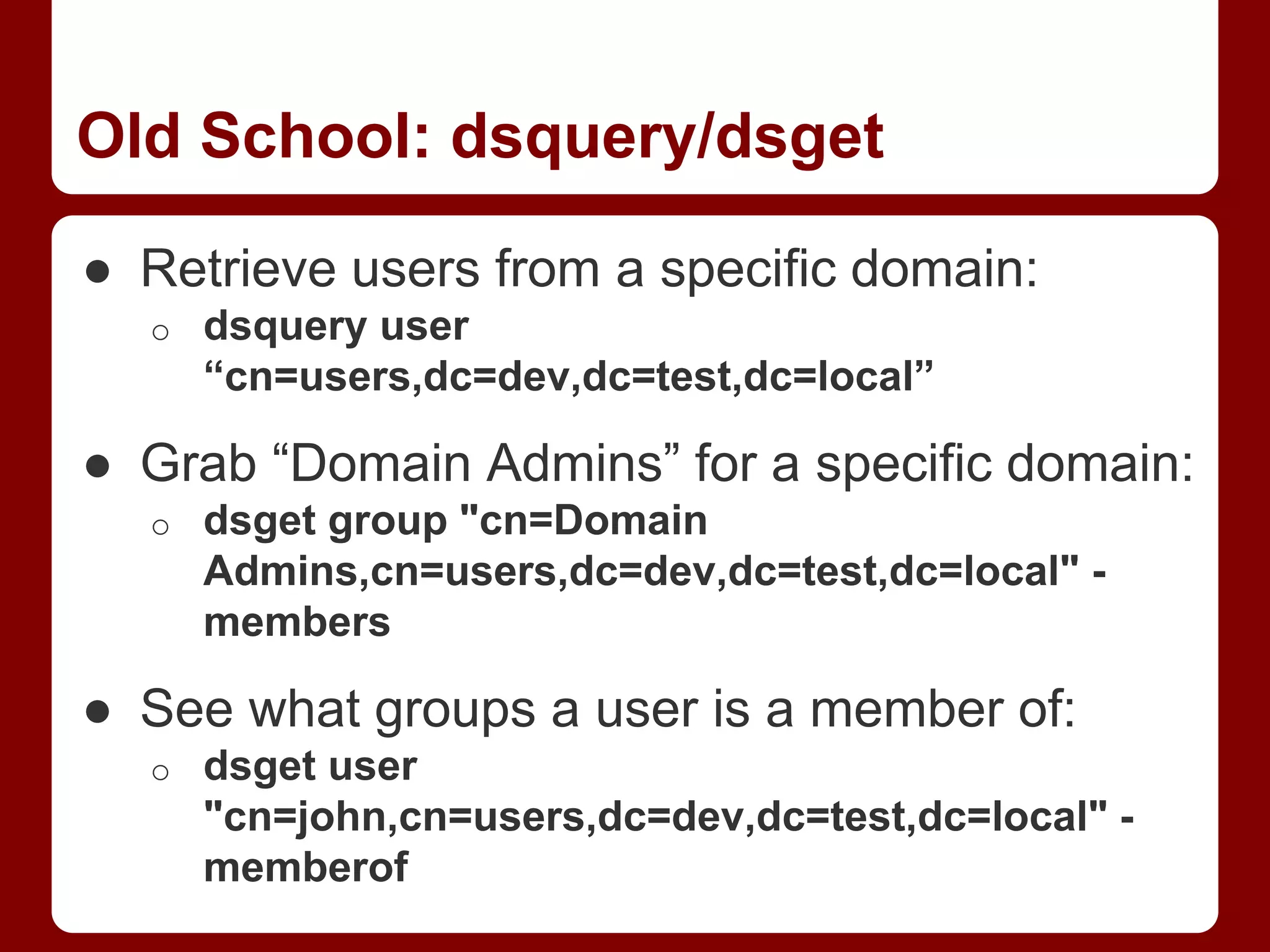 Old School: dsquery/dsget
● Retrieve users from a specific domain:
o dsquery user
“cn=users,dc=dev,dc=test,dc=local”
● Grab “Domain Admins” for a specific domain:
o dsget group "cn=Domain
Admins,cn=users,dc=dev,dc=test,dc=local" -
members
● See what groups a user is a member of:
o dsget user
"cn=john,cn=users,dc=dev,dc=test,dc=local" -
memberof
 