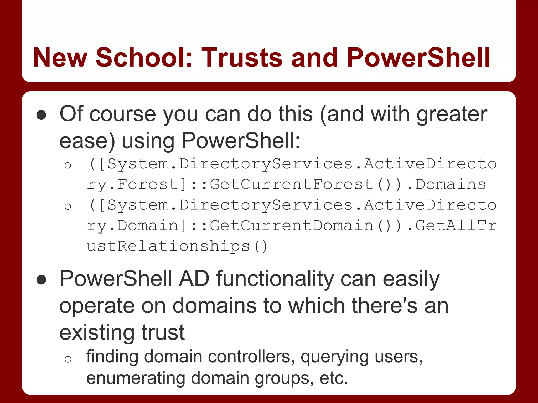 New School: Trusts and PowerShell
● Of course you can do this (and with greater
ease) using PowerShell:
o ([System.DirectoryServices.ActiveDirecto
ry.Forest]::GetCurrentForest()).Domains
o ([System.DirectoryServices.ActiveDirecto
ry.Domain]::GetCurrentDomain()).GetAllTr
ustRelationships()
● PowerShell AD functionality can easily
operate on domains to which there's an
existing trust
o finding domain controllers, querying users,
enumerating domain groups, etc.
 