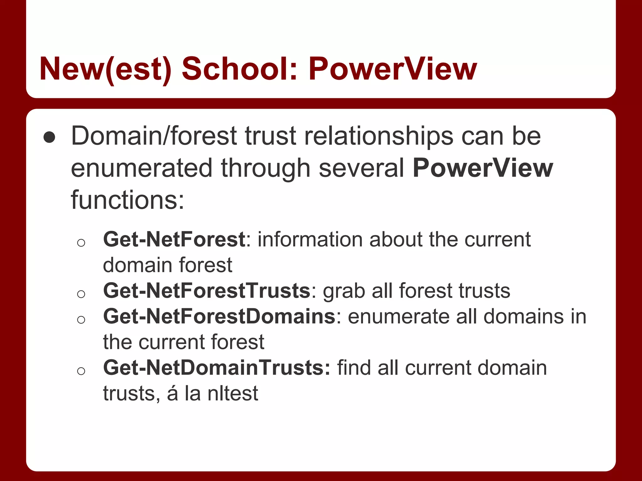 New(est) School: PowerView
● Domain/forest trust relationships can be
enumerated through several PowerView
functions:
o Get-NetForest: information about the current
domain forest
o Get-NetForestTrusts: grab all forest trusts
o Get-NetForestDomains: enumerate all domains in
the current forest
o Get-NetDomainTrusts: find all current domain
trusts, á la nltest
 