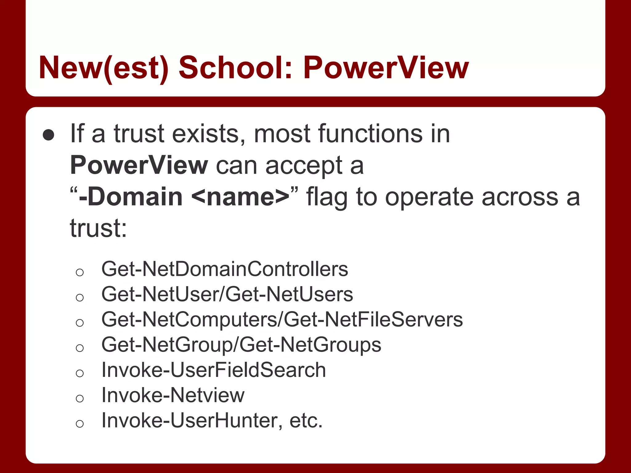 New(est) School: PowerView
● If a trust exists, most functions in
PowerView can accept a
“-Domain <name>” flag to operate across a
trust:
o Get-NetDomainControllers
o Get-NetUser/Get-NetUsers
o Get-NetComputers/Get-NetFileServers
o Get-NetGroup/Get-NetGroups
o Invoke-UserFieldSearch
o Invoke-Netview
o Invoke-UserHunter, etc.
 
