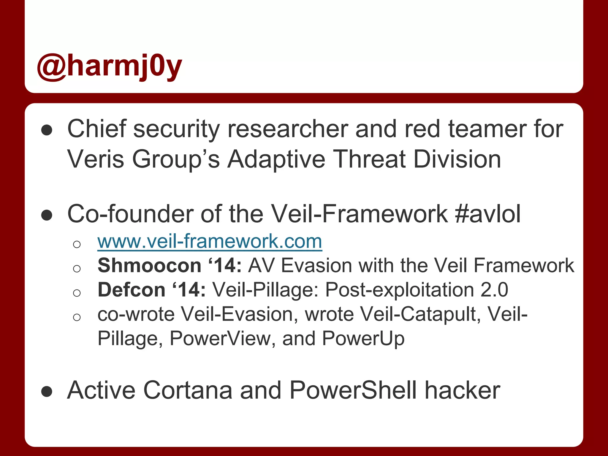 @harmj0y
● Chief security researcher and red teamer for
Veris Group’s Adaptive Threat Division
● Co-founder of the Veil-Framework #avlol
o www.veil-framework.com
o Shmoocon ‘14: AV Evasion with the Veil Framework
o Defcon ‘14: Veil-Pillage: Post-exploitation 2.0
o co-wrote Veil-Evasion, wrote Veil-Catapult, Veil-
Pillage, PowerView, and PowerUp
● Active Cortana and PowerShell hacker
 
