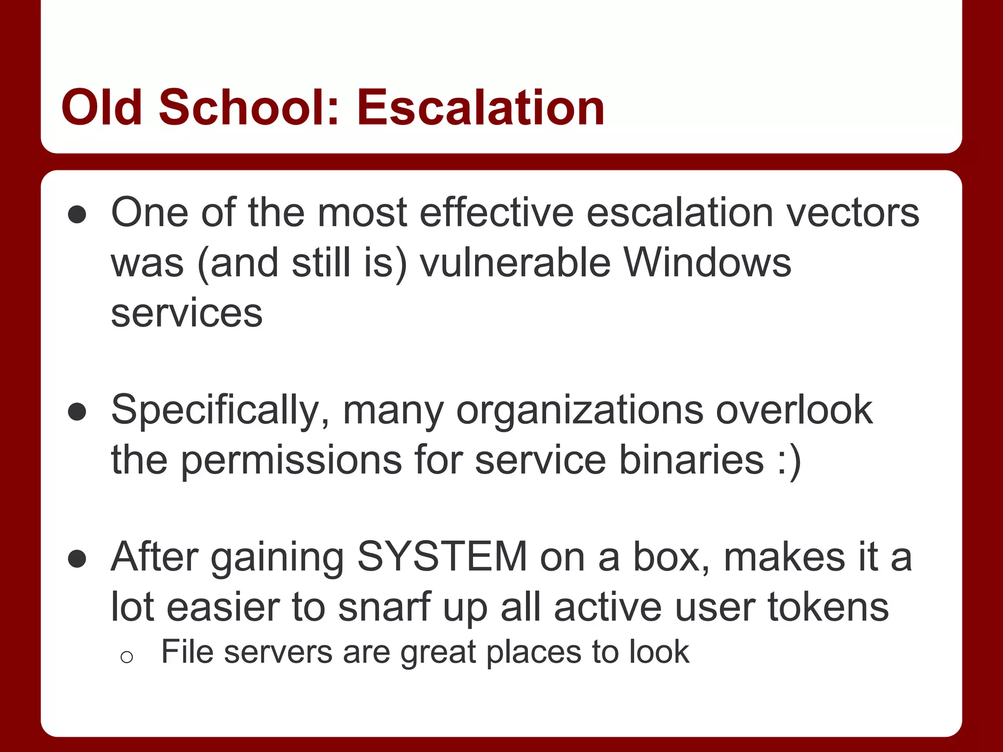 Old School: Escalation
● One of the most effective escalation vectors
was (and still is) vulnerable Windows
services
● Specifically, many organizations overlook
the permissions for service binaries :)
● After gaining SYSTEM on a box, makes it a
lot easier to snarf up all active user tokens
o File servers are great places to look
 