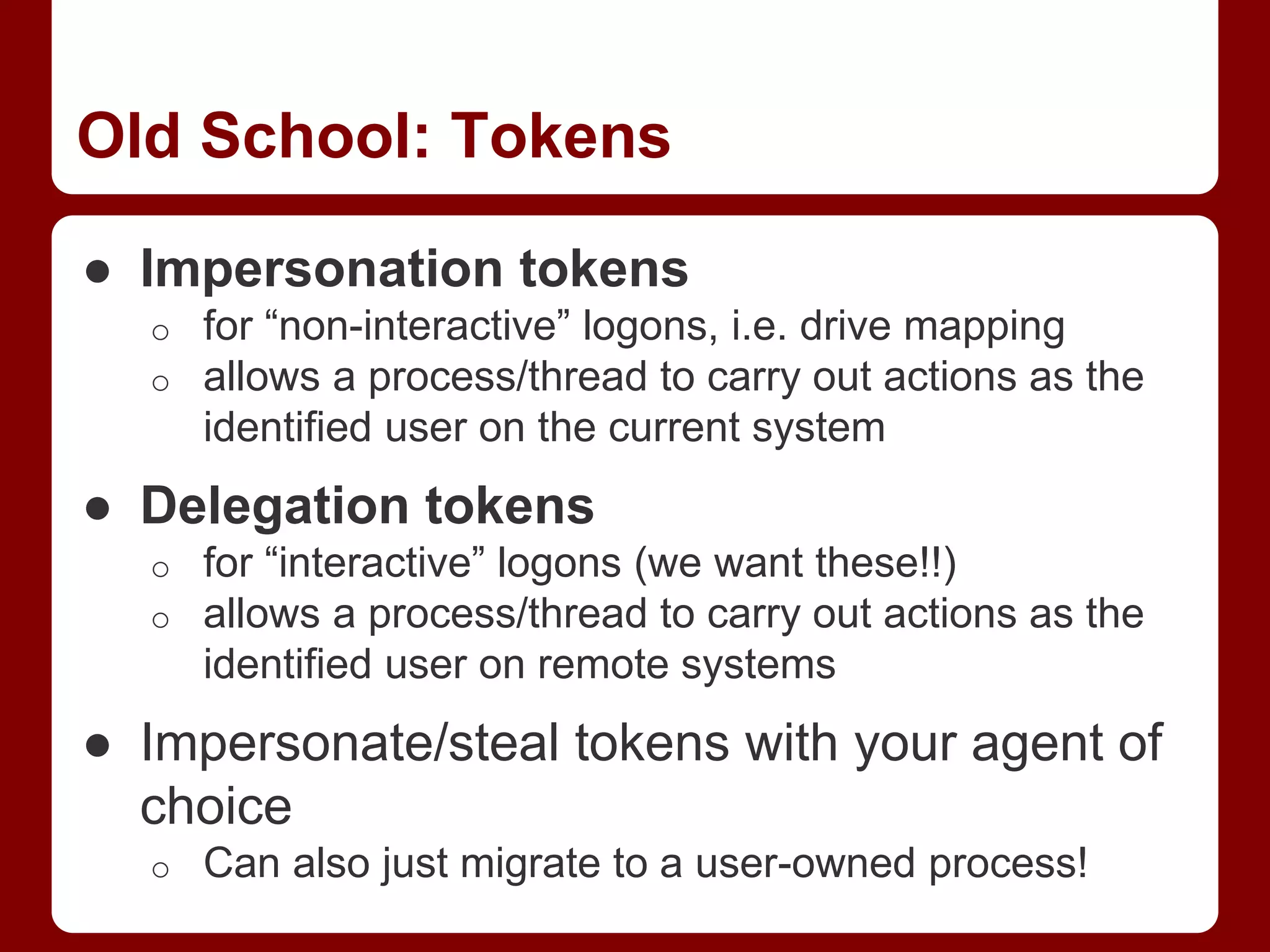 Old School: Tokens
● Impersonation tokens
o for “non-interactive” logons, i.e. drive mapping
o allows a process/thread to carry out actions as the
identified user on the current system
● Delegation tokens
o for “interactive” logons (we want these!!)
o allows a process/thread to carry out actions as the
identified user on remote systems
● Impersonate/steal tokens with your agent of
choice
o Can also just migrate to a user-owned process!
 