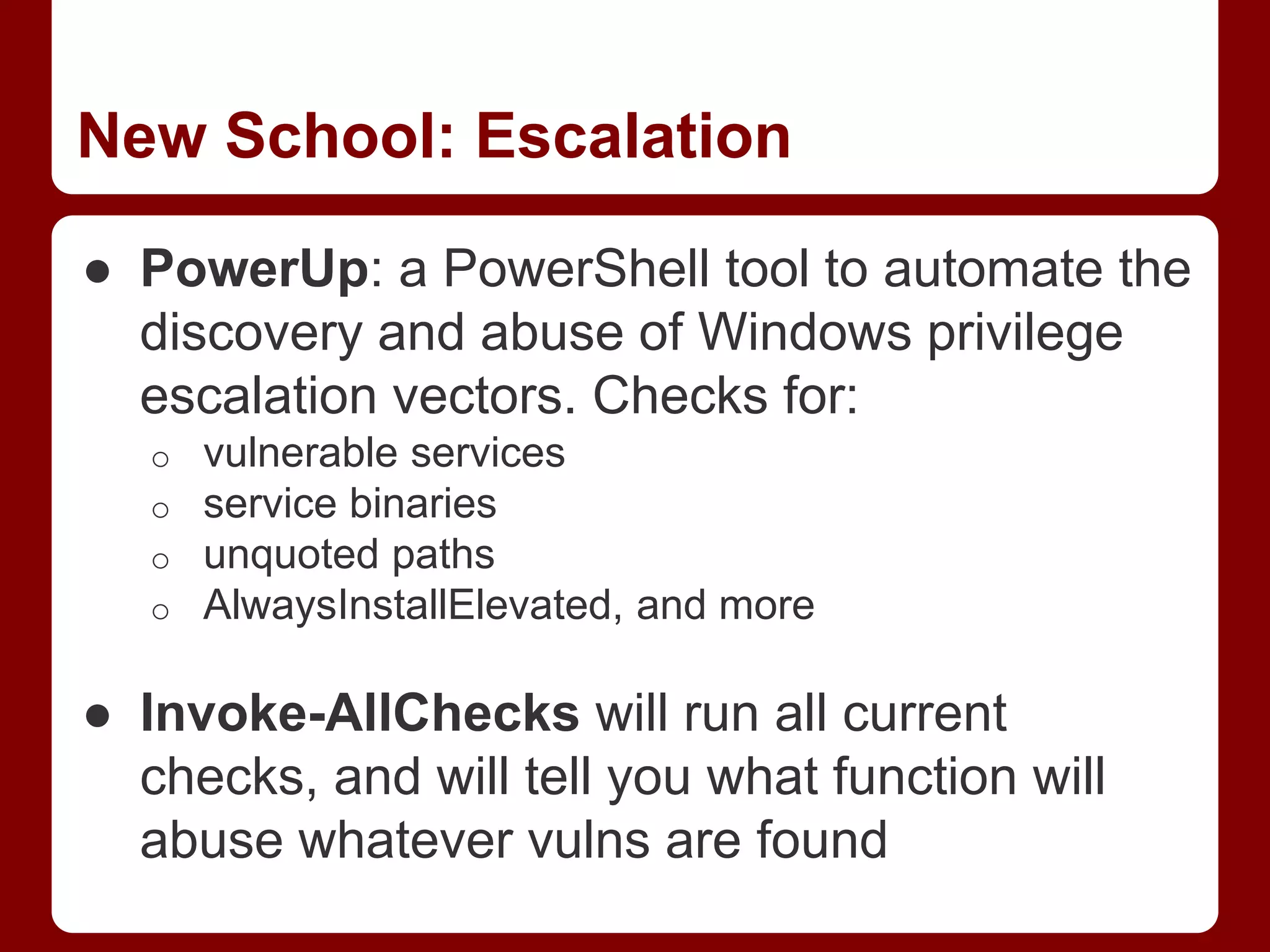 New School: Escalation
● PowerUp: a PowerShell tool to automate the
discovery and abuse of Windows privilege
escalation vectors. Checks for:
o vulnerable services
o service binaries
o unquoted paths
o AlwaysInstallElevated, and more
● Invoke-AllChecks will run all current
checks, and will tell you what function will
abuse whatever vulns are found
 