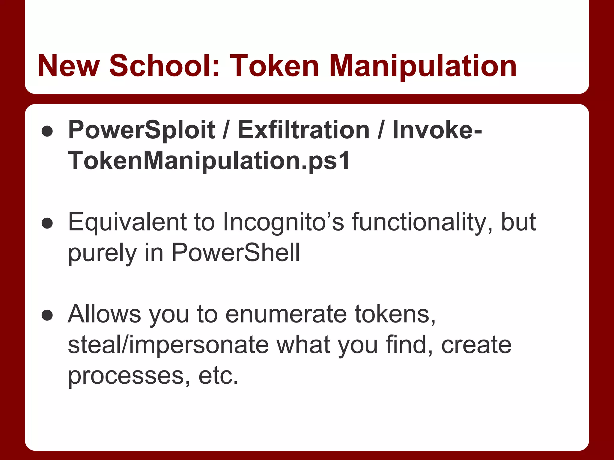 New School: Token Manipulation
● PowerSploit / Exfiltration / Invoke-
TokenManipulation.ps1
● Equivalent to Incognito’s functionality, but
purely in PowerShell
● Allows you to enumerate tokens,
steal/impersonate what you find, create
processes, etc.
 