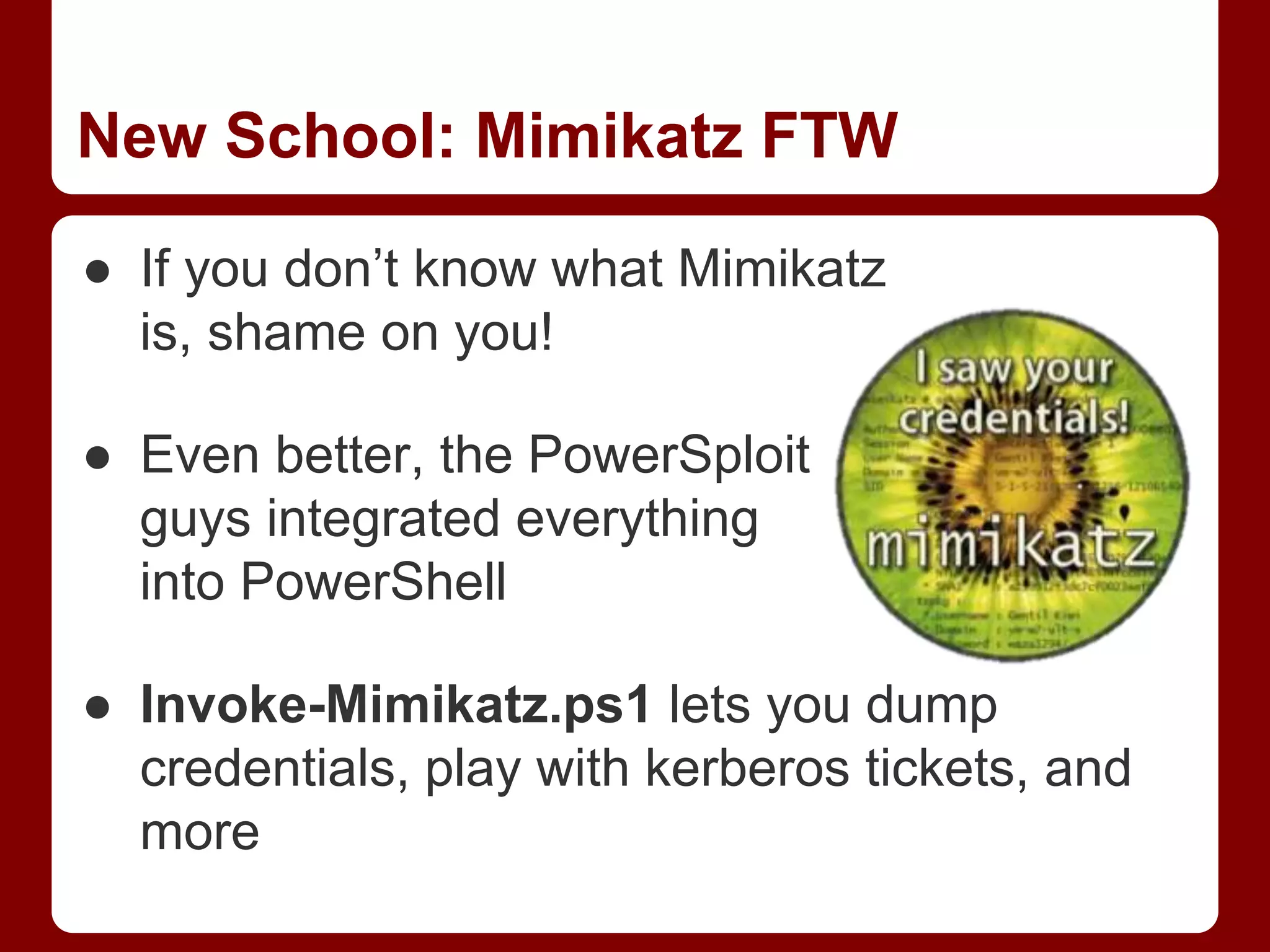 New School: Mimikatz FTW
● If you don’t know what Mimikatz
is, shame on you!
● Even better, the PowerSploit
guys integrated everything
into PowerShell
● Invoke-Mimikatz.ps1 lets you dump
credentials, play with kerberos tickets, and
more
 
