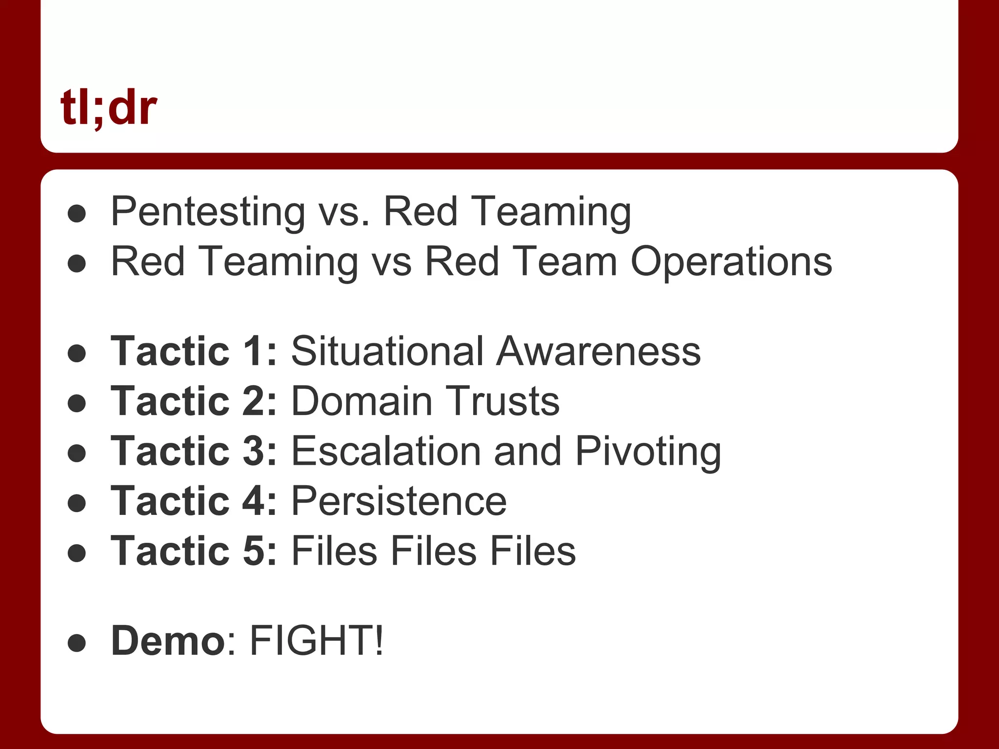 tl;dr
● Pentesting vs. Red Teaming
● Red Teaming vs Red Team Operations
● Tactic 1: Situational Awareness
● Tactic 2: Domain Trusts
● Tactic 3: Escalation and Pivoting
● Tactic 4: Persistence
● Tactic 5: Files Files Files
● Demo: FIGHT!
 