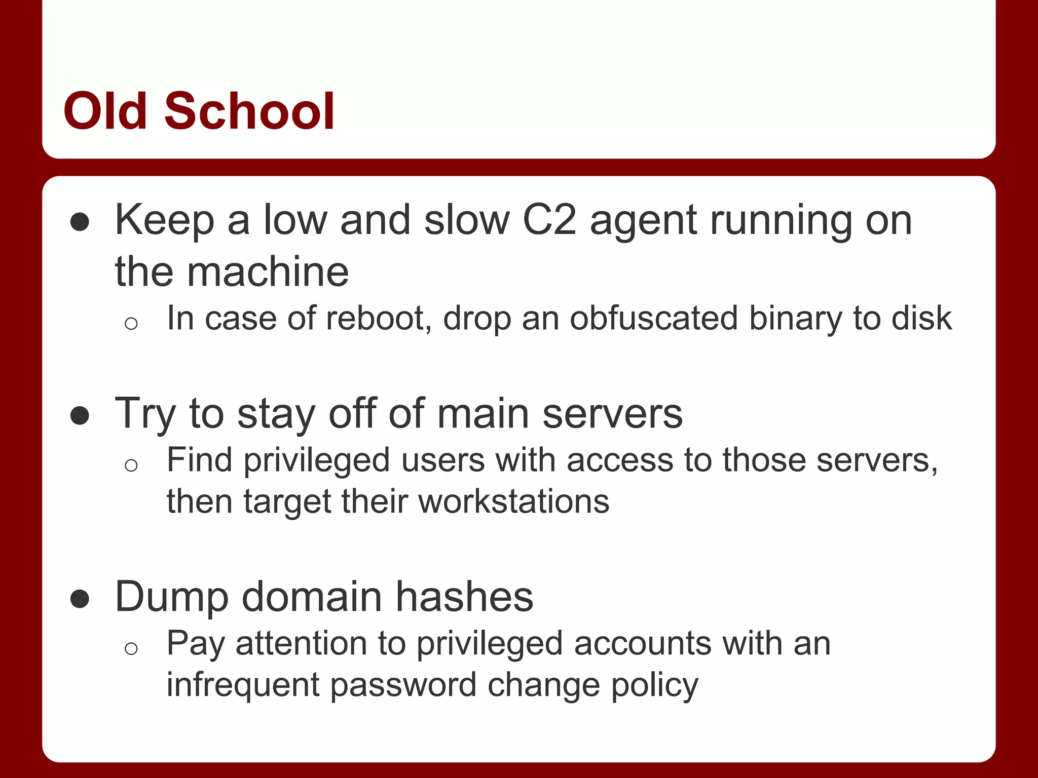 Old School
● Keep a low and slow C2 agent running on
the machine
o In case of reboot, drop an obfuscated binary to disk
● Try to stay off of main servers
o Find privileged users with access to those servers,
then target their workstations
● Dump domain hashes
o Pay attention to privileged accounts with an
infrequent password change policy
 