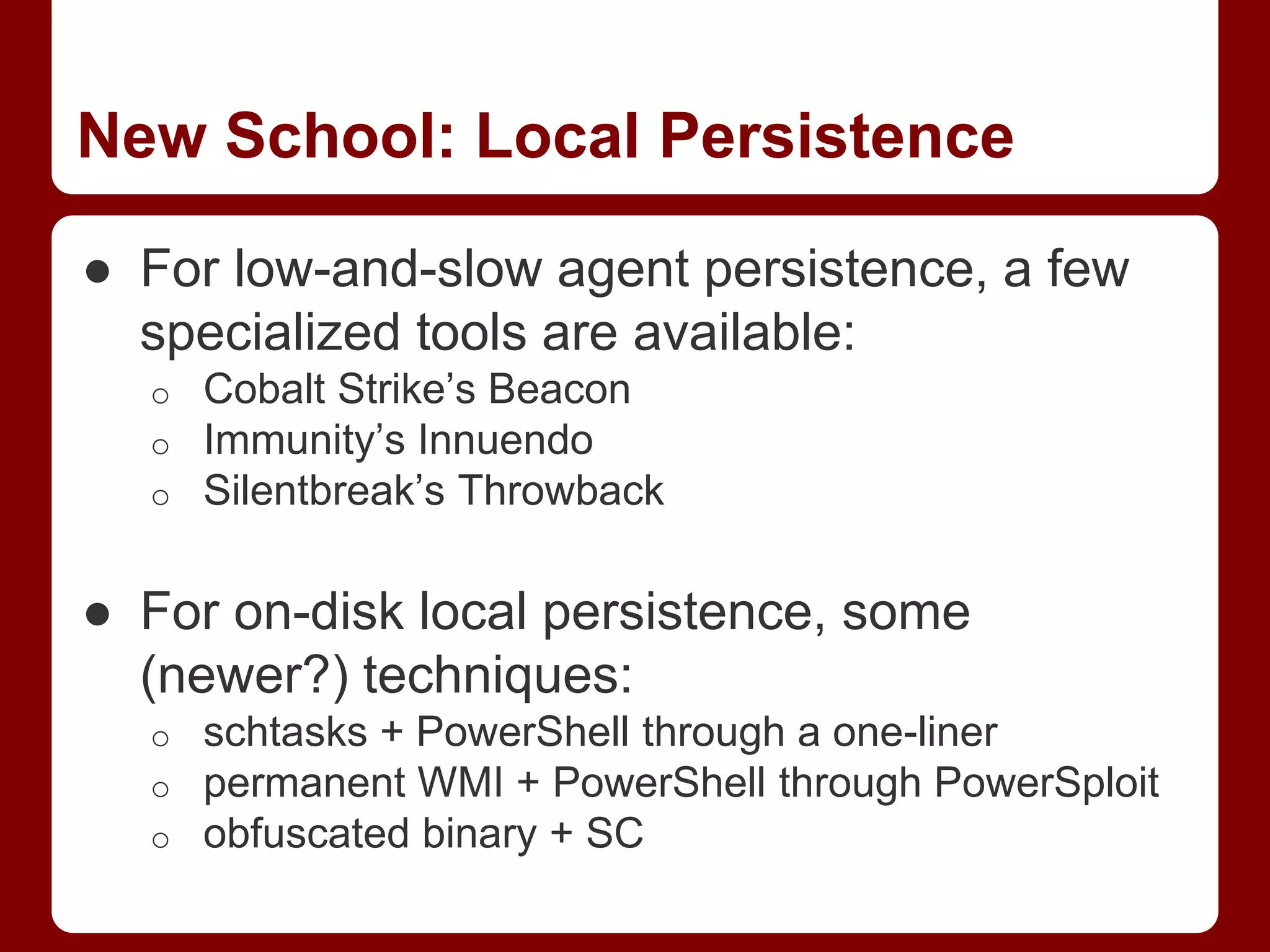 ● For low-and-slow agent persistence, a few
specialized tools are available:
o Cobalt Strike’s Beacon
o Immunity’s Innuendo
o Silentbreak’s Throwback
● For on-disk local persistence, some
(newer?) techniques:
o schtasks + PowerShell through a one-liner
o permanent WMI + PowerShell through PowerSploit
o obfuscated binary + SC
New School: Local Persistence
 
