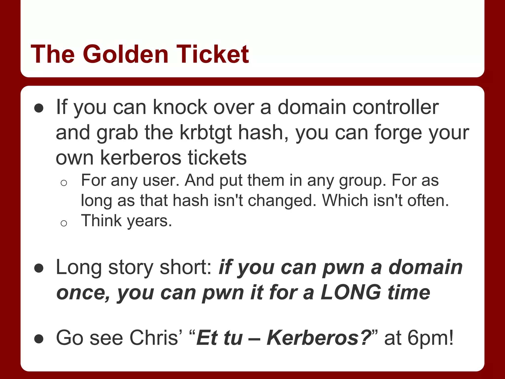 The Golden Ticket
● If you can knock over a domain controller
and grab the krbtgt hash, you can forge your
own kerberos tickets
o For any user. And put them in any group. For as
long as that hash isn't changed. Which isn't often.
o Think years.
● Long story short: if you can pwn a domain
once, you can pwn it for a LONG time
● Go see Chris’ “Et tu – Kerberos?” at 6pm!
 