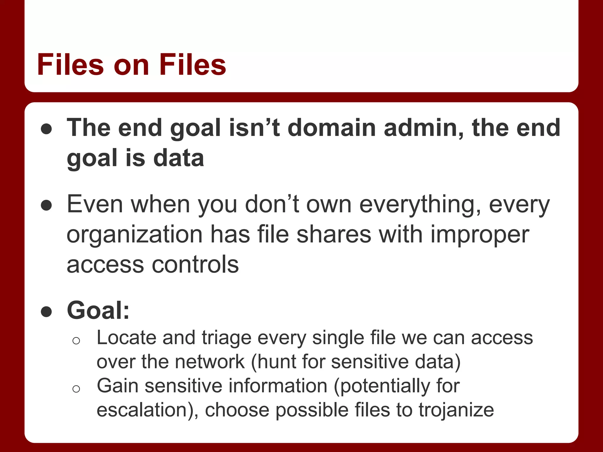 Files on Files
● The end goal isn’t domain admin, the end
goal is data
● Even when you don’t own everything, every
organization has file shares with improper
access controls
● Goal:
o Locate and triage every single file we can access
over the network (hunt for sensitive data)
o Gain sensitive information (potentially for
escalation), choose possible files to trojanize
 