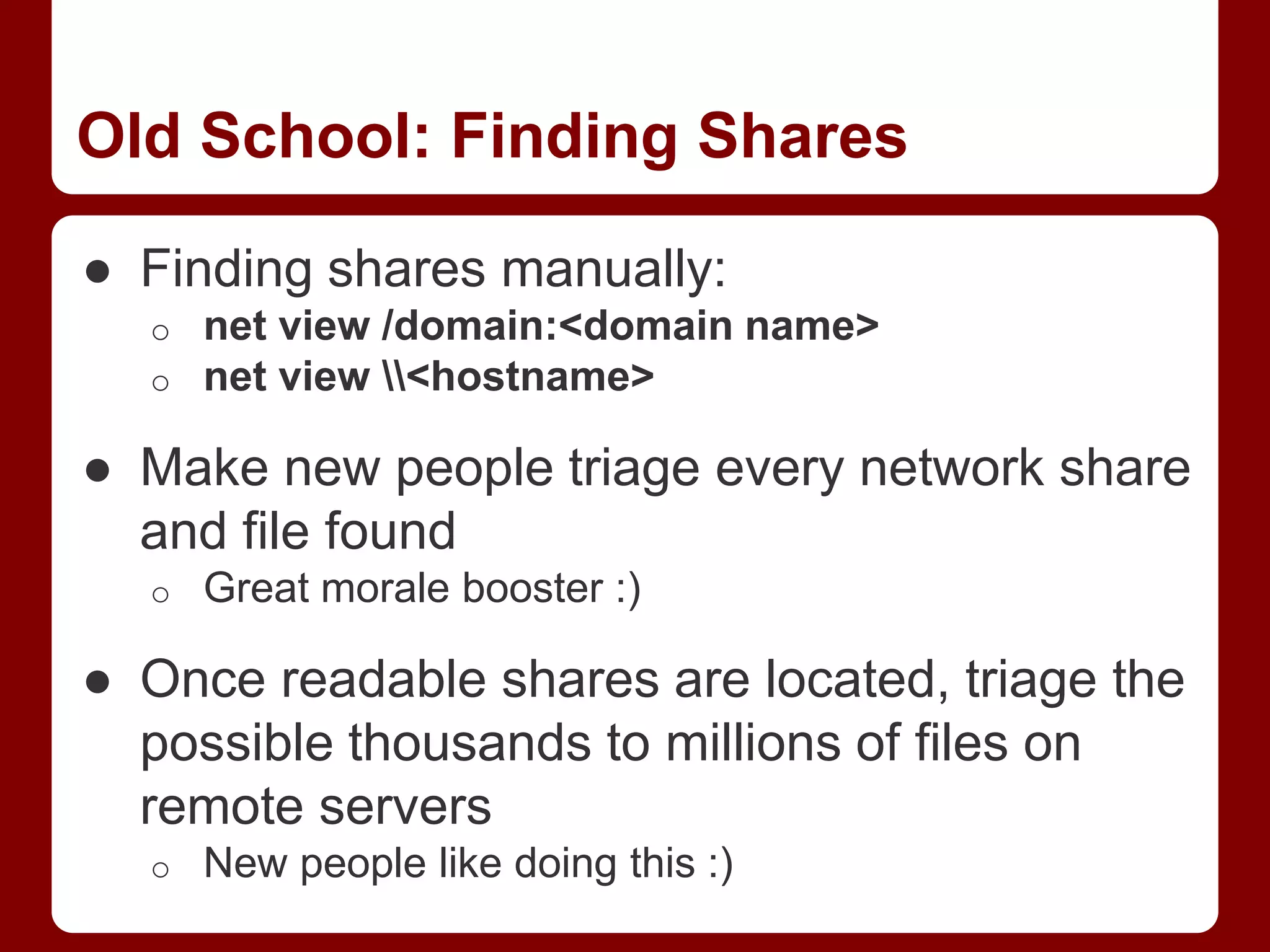 Old School: Finding Shares
● Finding shares manually:
o net view /domain:<domain name>
o net view <hostname>
● Make new people triage every network share
and file found
o Great morale booster :)
● Once readable shares are located, triage the
possible thousands to millions of files on
remote servers
o New people like doing this :)
 