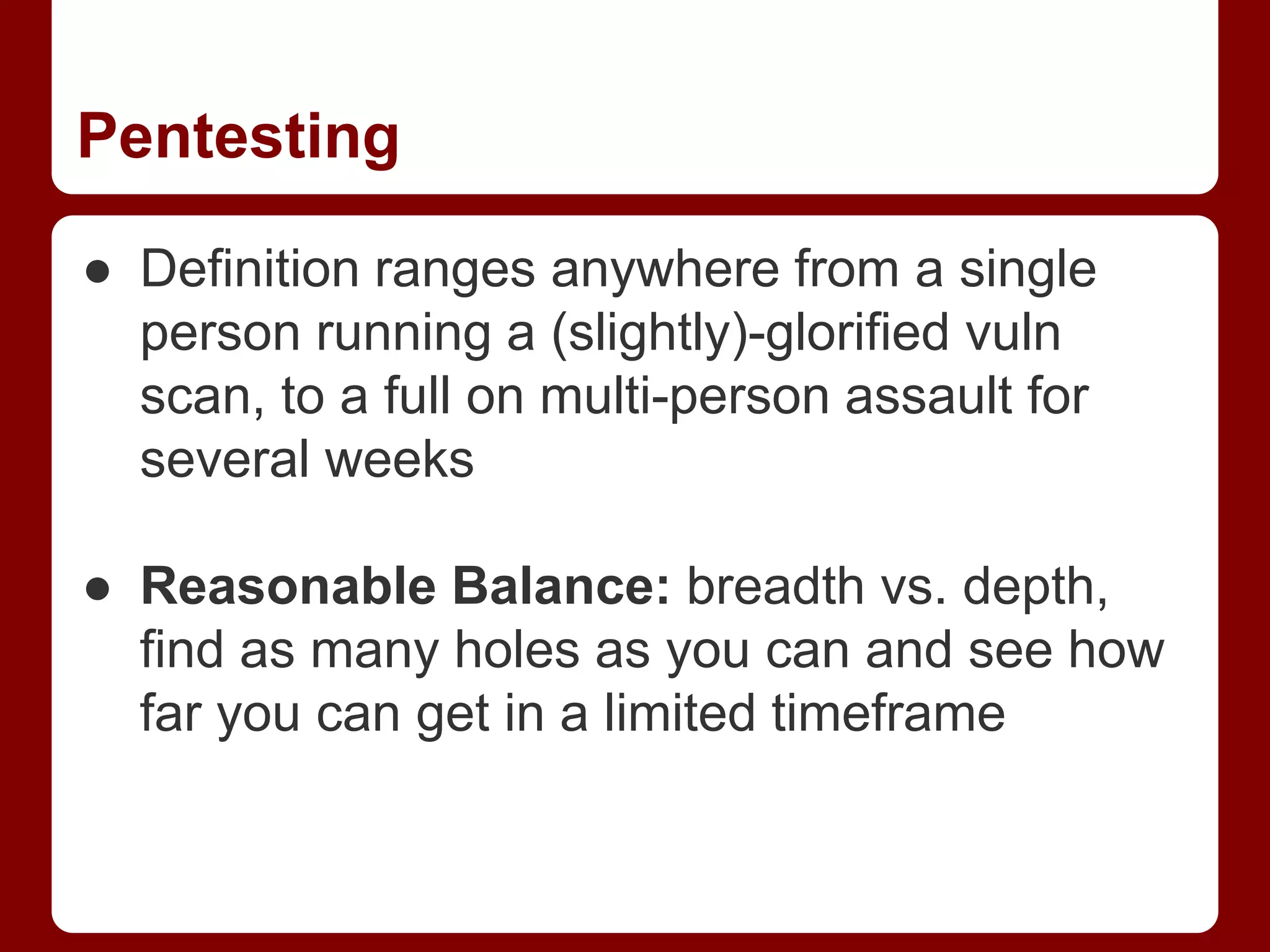 Pentesting
● Definition ranges anywhere from a single
person running a (slightly)-glorified vuln
scan, to a full on multi-person assault for
several weeks
● Reasonable Balance: breadth vs. depth,
find as many holes as you can and see how
far you can get in a limited timeframe
 