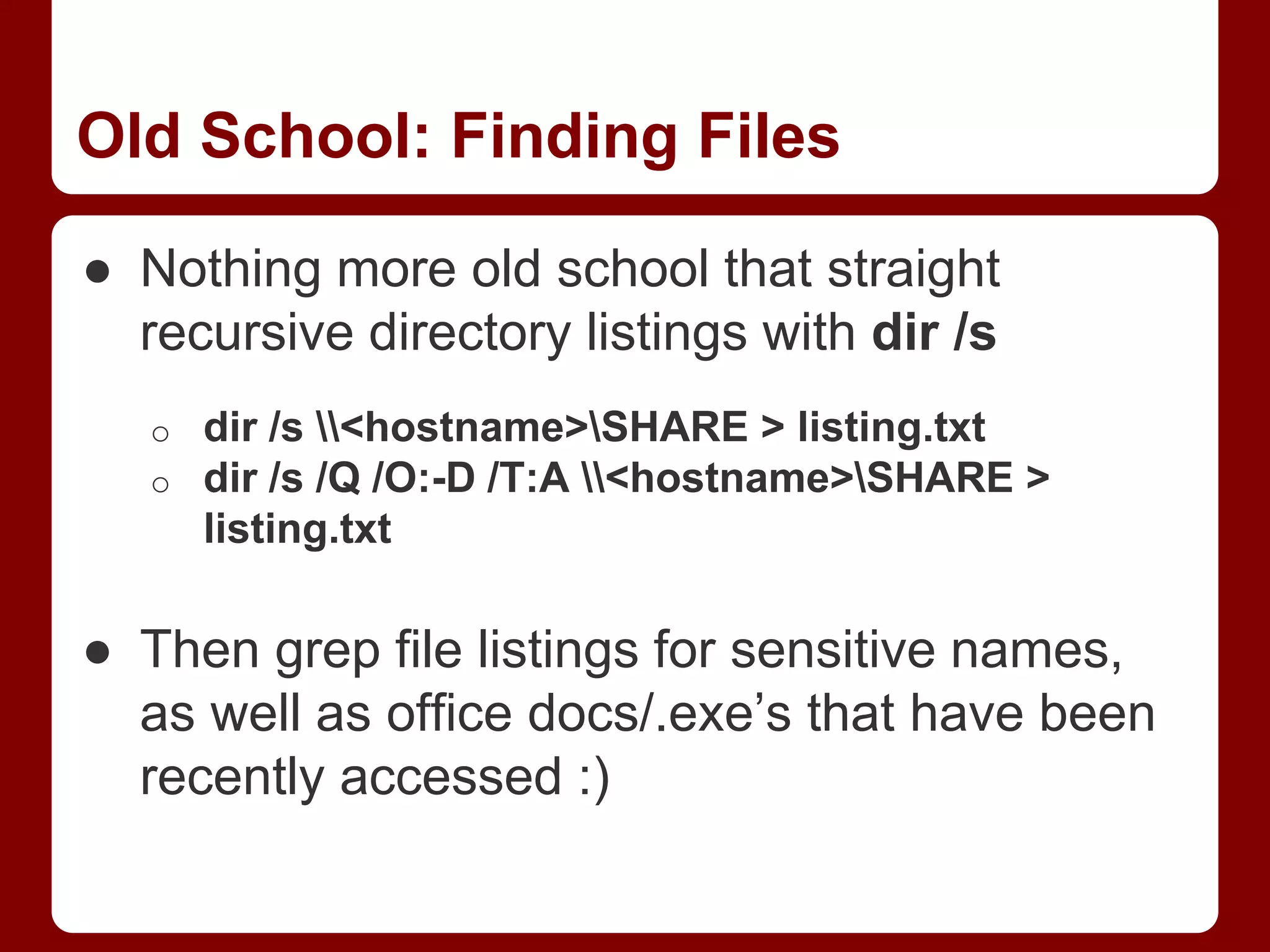 Old School: Finding Files
● Nothing more old school that straight
recursive directory listings with dir /s
o dir /s <hostname>SHARE > listing.txt
o dir /s /Q /O:-D /T:A <hostname>SHARE >
listing.txt
● Then grep file listings for sensitive names,
as well as office docs/.exe’s that have been
recently accessed :)
 