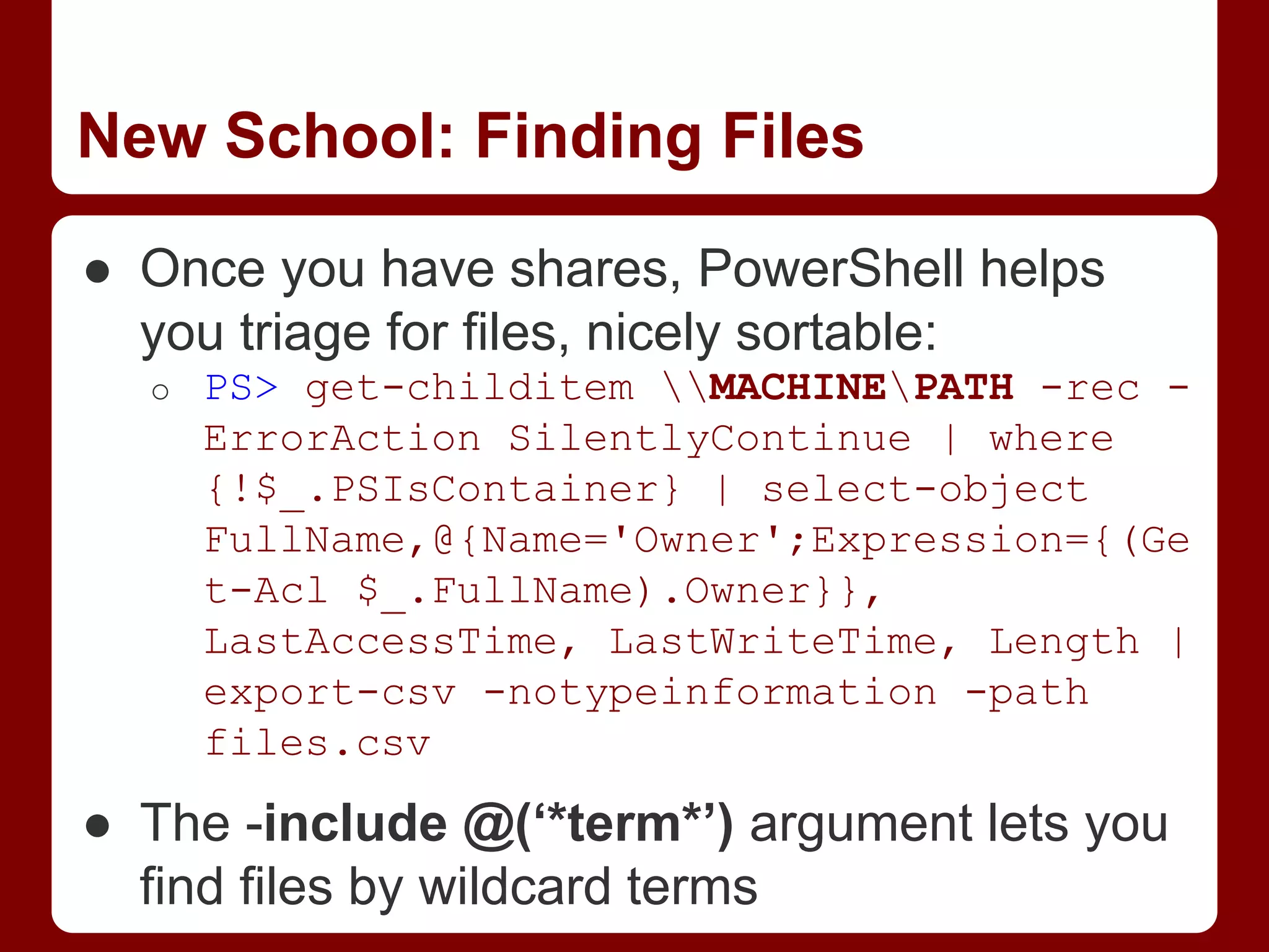 New School: Finding Files
● Once you have shares, PowerShell helps
you triage for files, nicely sortable:
o PS> get-childitem MACHINEPATH -rec -
ErrorAction SilentlyContinue | where
{!$_.PSIsContainer} | select-object
FullName,@{Name='Owner';Expression={(Ge
t-Acl $_.FullName).Owner}},
LastAccessTime, LastWriteTime, Length |
export-csv -notypeinformation -path
files.csv
● The -include @(‘*term*’) argument lets you
find files by wildcard terms
 