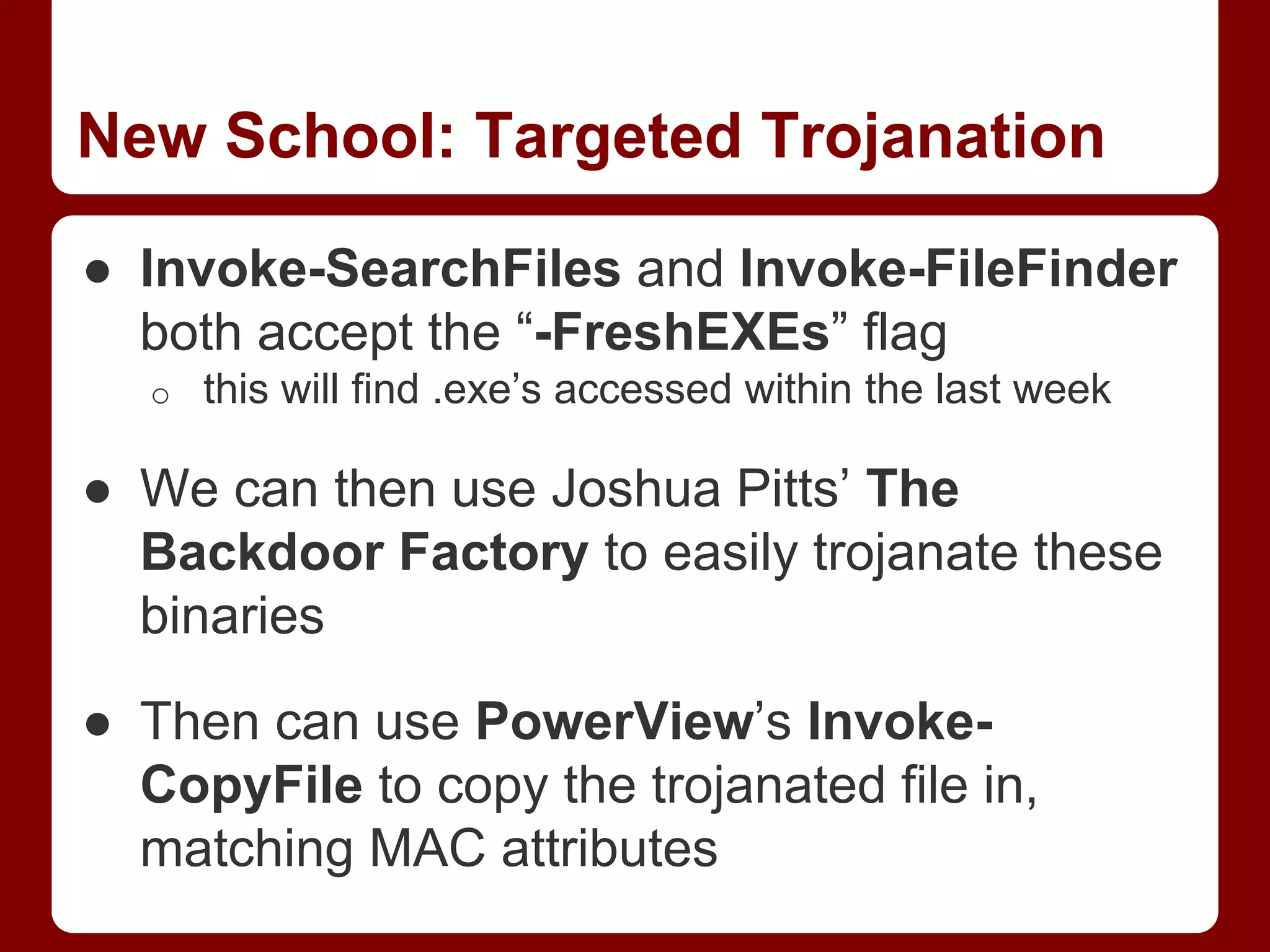 New School: Targeted Trojanation
● Invoke-SearchFiles and Invoke-FileFinder
both accept the “-FreshEXEs” flag
o this will find .exe’s accessed within the last week
● We can then use Joshua Pitts’ The
Backdoor Factory to easily trojanate these
binaries
● Then can use PowerView’s Invoke-
CopyFile to copy the trojanated file in,
matching MAC attributes
 