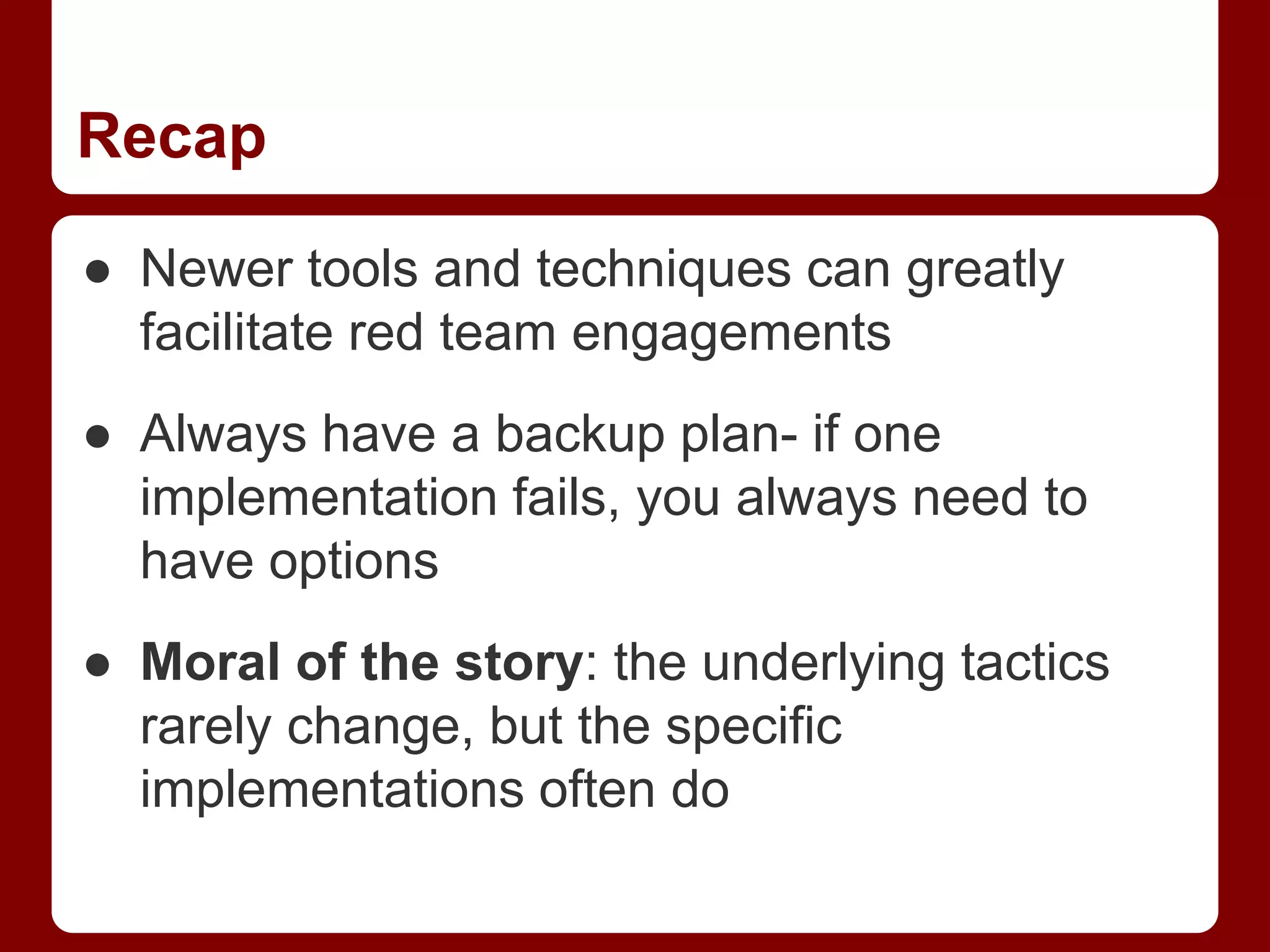 Recap
● Newer tools and techniques can greatly
facilitate red team engagements
● Always have a backup plan- if one
implementation fails, you always need to
have options
● Moral of the story: the underlying tactics
rarely change, but the specific
implementations often do
 