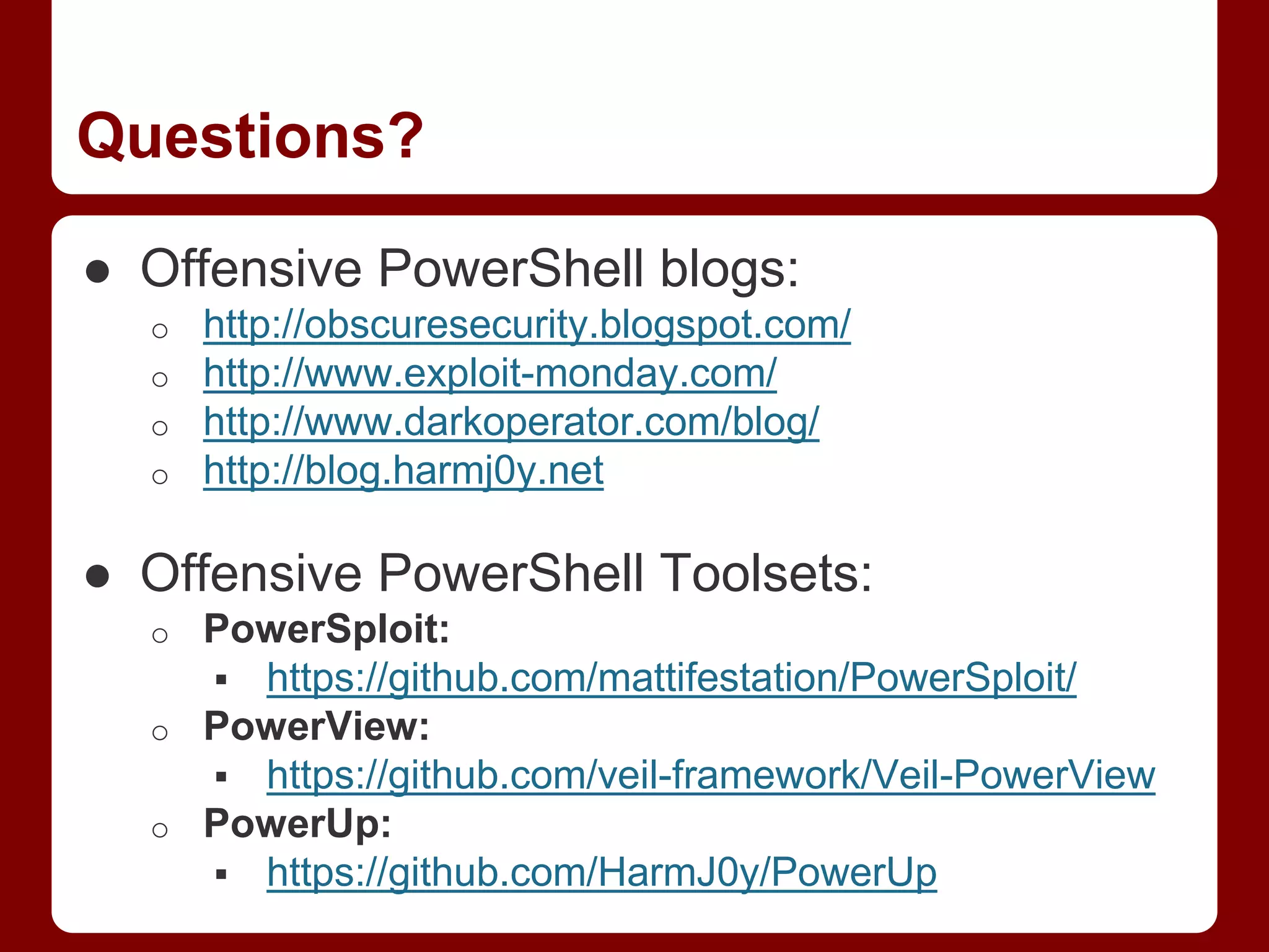 Questions?
● Offensive PowerShell blogs:
o http://obscuresecurity.blogspot.com/
o http://www.exploit-monday.com/
o http://www.darkoperator.com/blog/
o http://blog.harmj0y.net
● Offensive PowerShell Toolsets:
o PowerSploit:
 https://github.com/mattifestation/PowerSploit/
o PowerView:
 https://github.com/veil-framework/Veil-PowerView
o PowerUp:
 https://github.com/HarmJ0y/PowerUp
 