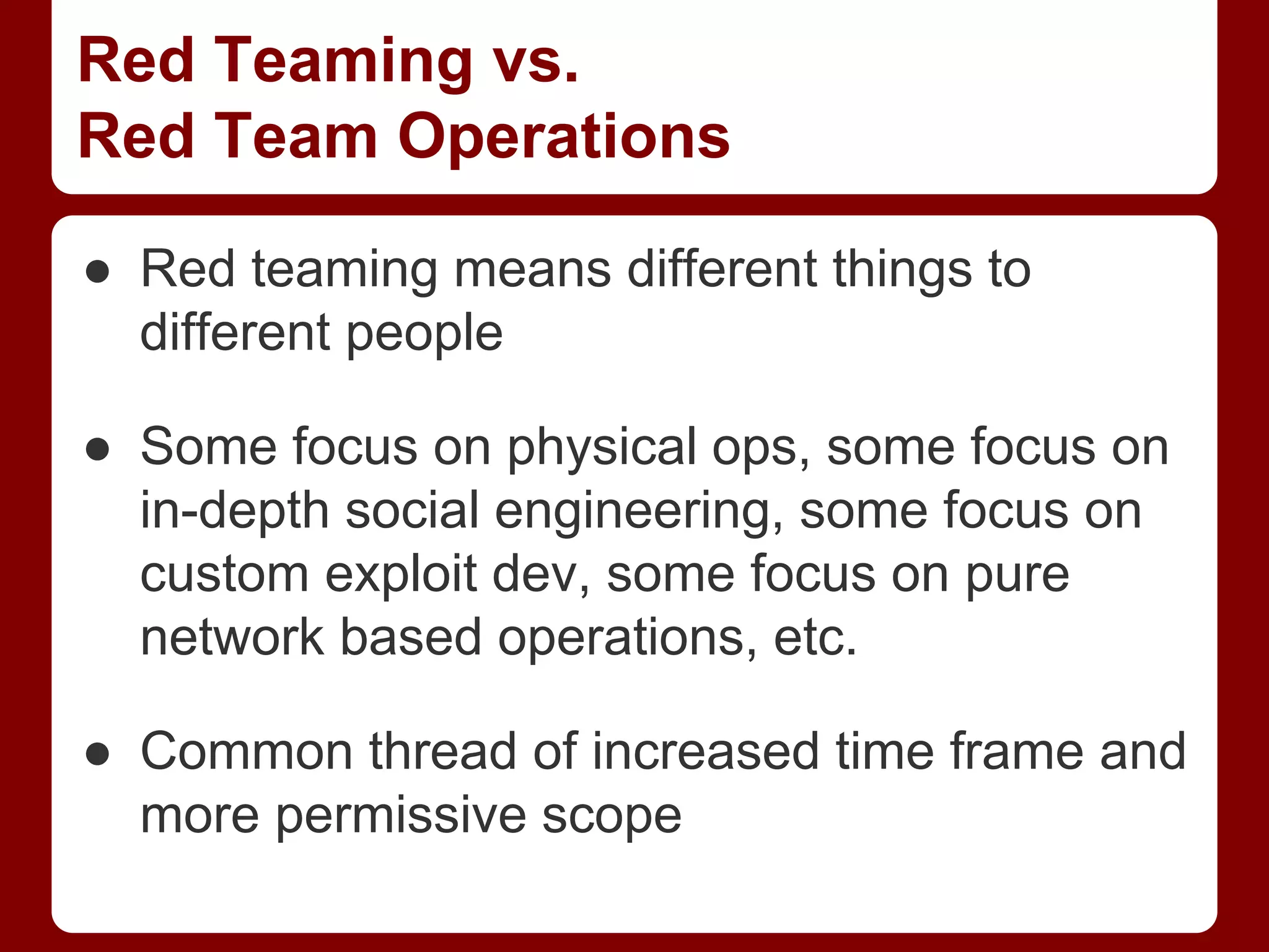 Red Teaming vs.
Red Team Operations
● Red teaming means different things to
different people
● Some focus on physical ops, some focus on
in-depth social engineering, some focus on
custom exploit dev, some focus on pure
network based operations, etc.
● Common thread of increased time frame and
more permissive scope
 