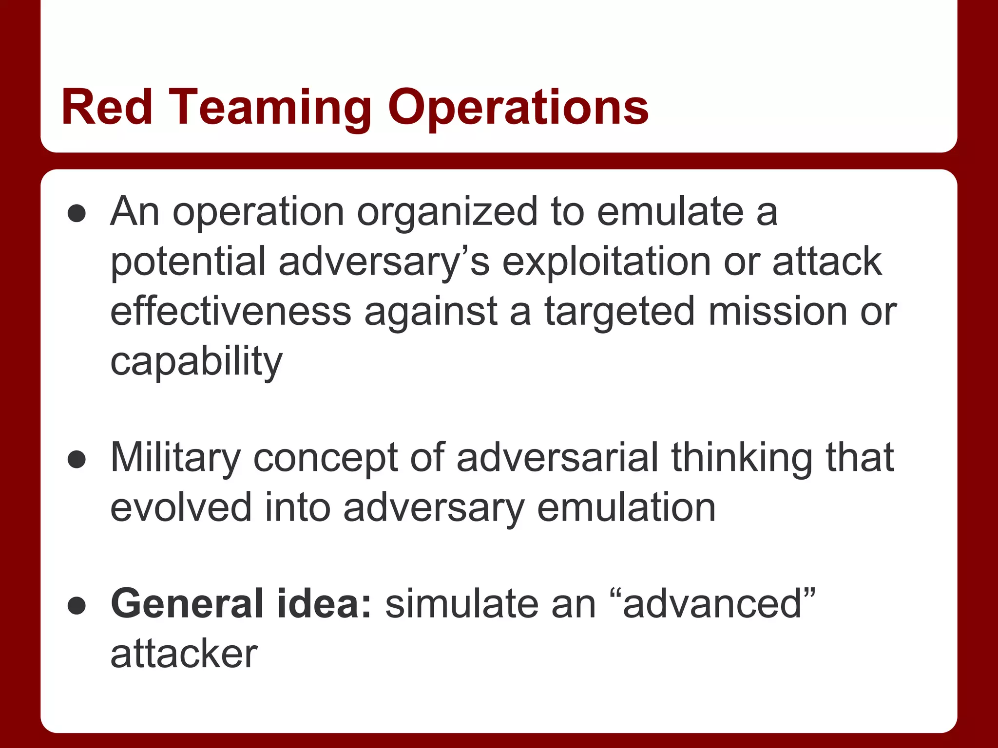 Red Teaming Operations
● An operation organized to emulate a
potential adversary’s exploitation or attack
effectiveness against a targeted mission or
capability
● Military concept of adversarial thinking that
evolved into adversary emulation
● General idea: simulate an “advanced”
attacker
 