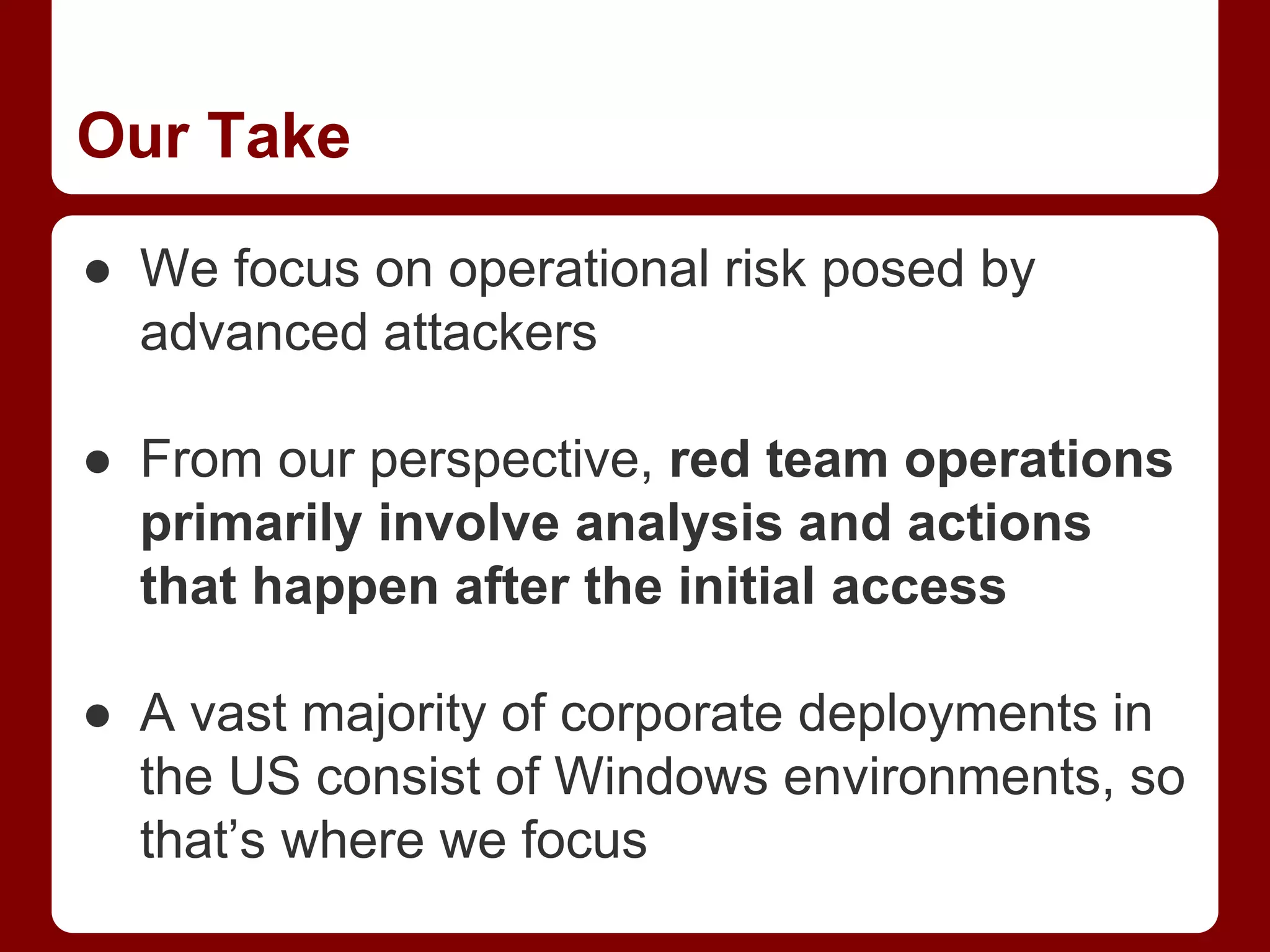 Our Take
● We focus on operational risk posed by
advanced attackers
● From our perspective, red team operations
primarily involve analysis and actions
that happen after the initial access
● A vast majority of corporate deployments in
the US consist of Windows environments, so
that’s where we focus
 