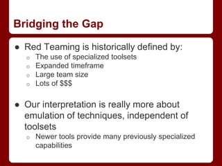 Bridging the Gap
● Red Teaming is historically defined by:
o The use of specialized toolsets
o Expanded timeframe
o Large team size
o Lots of $$$
● Our interpretation is really more about
emulation of techniques, independent of
toolsets
o Newer tools provide many previously specialized
capabilities
 